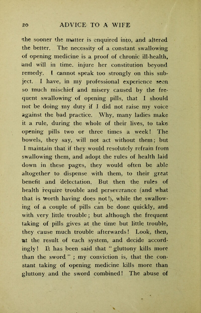 fthe sooner the matter is enquired into, and altered the better. The necessity of a constant swallowing of opening medicine is a proof of chronic ill-health, iand will in time, injure her constitution beyond remedy. I cannot speak too strongly on this sub- ject. I have, in my professional experience seen so much mischief and misery caused by the fre- quent swallowing of opening pills, that I should not be doing my duty if I did not raise my voice against the bad practice. Why, many ladies make it a rule, during the whole of their lives, to take opening pills two or three times a week! The bowels, they say, will not act without them; but I maintain that if they would resolutely refrain from swallowing them, and adopt the rules of health laid down in these pages, they would often be able altogether to dispense with them, to their great benefit and delectation. But then the rules of health require trouble and perseverance (and what that is Worth having does not!), while the swallow- ing of a couple of pills can be done quickly, and with very little trouble; but although the frequent taking of pills gives at the time but little trouble, they cause much trouble afterwards! Look, then, at the result of each system, and decide accord- ingly ! it has been said that “ gluttony kills more than the sword ” ; my conviction is, that the con- stant taking of opening medicine kills more than gluttony and the sword combined! The abuse of