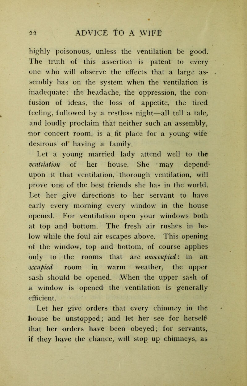 highly poisonous, unless the ventilation be good. The truth of this assertion is patent to every onei who will observe the effects that a large as- sembly has on the system when the ventilation is inadequate: the headache, the oppression, the con- fusion of ideas, the loss of appetite, the tired feeling, ifollowed by a restless night—all tell a tale, and loudly proclaim that neither such an assembly, nor concert room,! is a fit place for a young wife desirous of having a family. Let a young married lady attend well to the ventilation of her house. She may depend1 upon it that ventilation, thorough ventilation, will prove one of the best friends she has in the world. Let her give directions to her servant to have early every morning every window in the house opened. For ventilation open your windows both at top and bottom. The fresh air rushes in be- low while the foul air escapes above. This opening of the window, top and bottom, of course applies only to the rooms that are unoccupied: in an occupied room in warm weather, the upper sash should be opened. When the upper sash of a window is opened the ventilation is generally efficient. Let her give orders that every chimney in the {house be unstopped; and let her see for herself that her orders have been obeyed; for servants, if they ha,ve the chance, will stop up chimneys, as