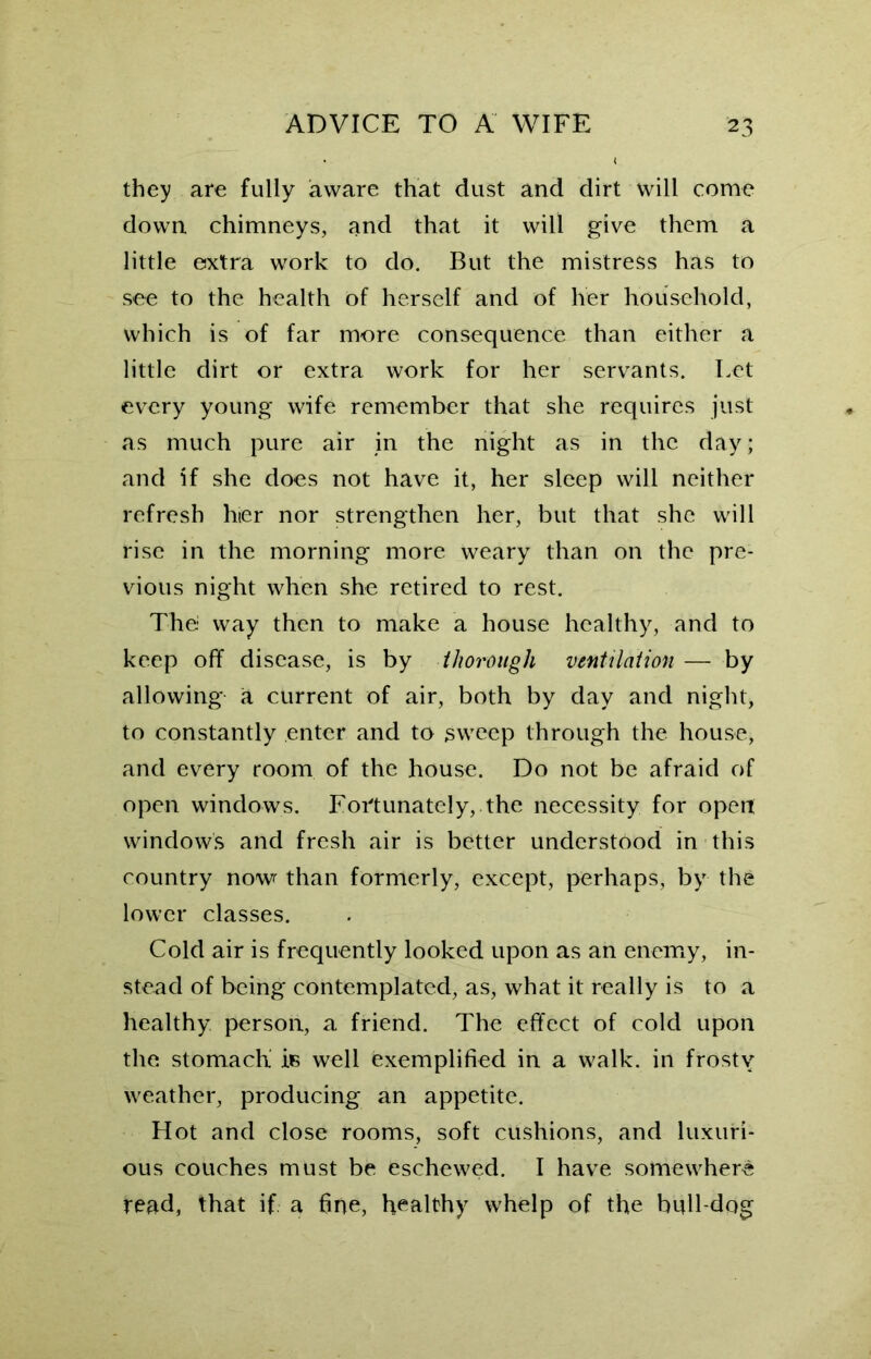 they are fully aware that dust and dirt will come down chimneys, and that it will give them a little extra work to do. But the mistress has to see to the health of herself and of her household, which is of far more consequence than either a little dirt or extra work for her servants. Let every young wife remember that she requires just as much pure air in the night as in the day; and if she does not have it, her sleep will neither refresh hter nor strengthen her, but that she will rise in the morning more weary than on the pre- vious night when she retired to rest. The way then to make a house healthy, and to keep off disease, is by thorough ventilation — by allowing a current of air, both by day and night, to constantly enter and to sweep through the house, and every room of the house. Do not be afraid of open windows. Fortunately, the necessity for open windows and fresh air is better understood in this country nowr than formerly, except, perhaps, by the lower classes. Cold air is frequently looked upon as an enemy, in- stead of being contemplated, as, what it really is to a healthy person, a friend. The effect of cold upon the stomach is well exemplified in a walk, in frosty weather, producing an appetite. Hot and close rooms, soft cushions, and luxuri- ous couches must be eschewed. I have somewhere read, that if. a fine, healthy whelp of the bull dog