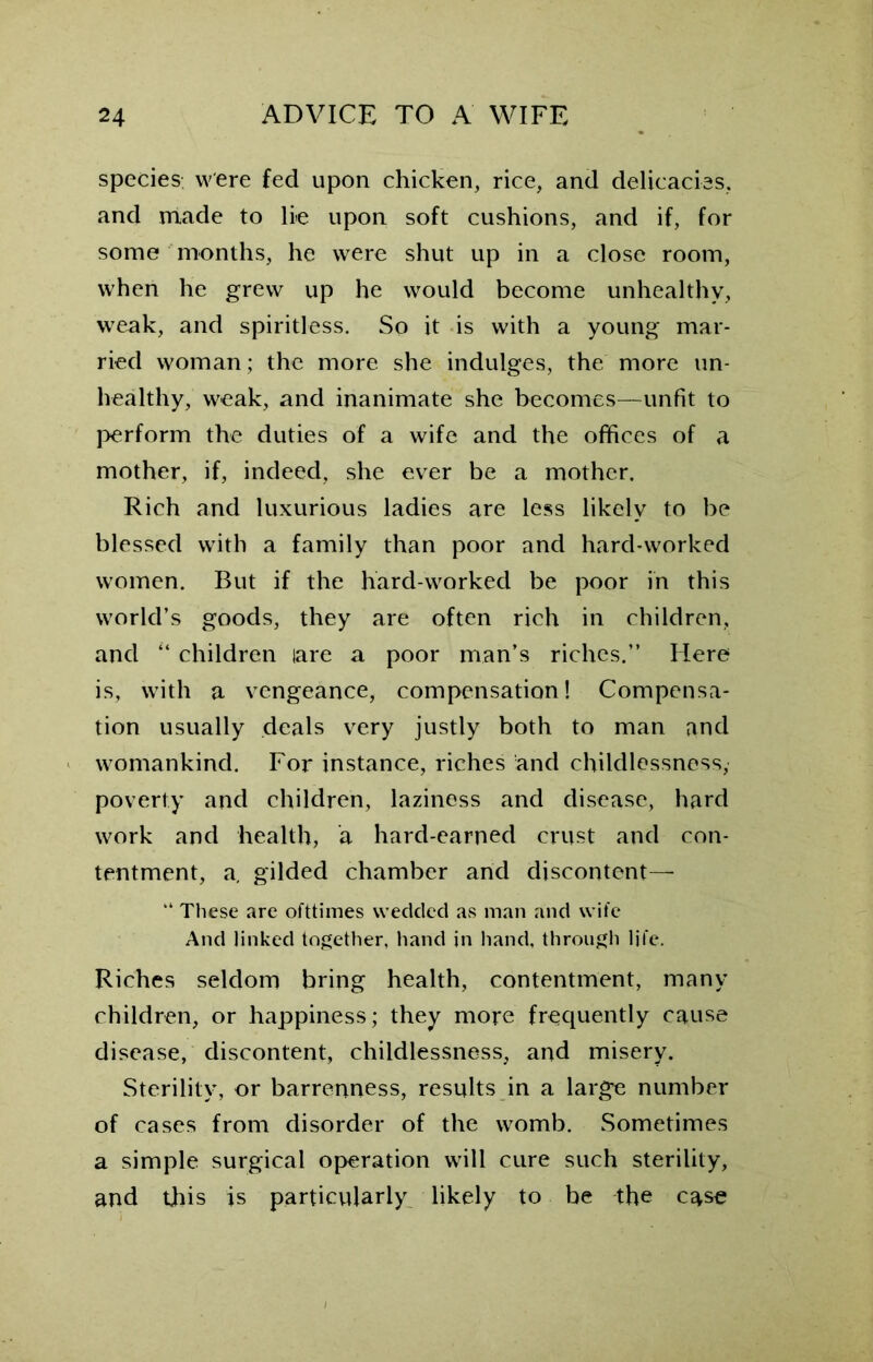 species, were fed upon chicken, rice, and delicacies, and made to lie upon soft cushions, and if, for some months, he were shut up in a close room, when he grew up he would become unhealthy, wreak, and spiritless. So it is with a young mar- ried woman; the more she indulges, the more un- healthy, weak, and inanimate she becomes—unfit to perform the duties of a wife and the offices of a mother, if, indeed, she ever be a mother. Rich and luxurious ladies are less likely to be blessed with a family than poor and hard-worked women. But if the hard-worked be poor in this world’s goods, they are often rich in children, and “ children tare a poor man’s riches.” Here is, with a vengeance, compensation! Compensa- tion usually deals very justly both to man and womankind. For instance, riches and childlessness, poverty and children, laziness and disease, hard work and health, a hard-earned crust and con- tentment, a. gilded chamber and discontent—- “ These are ofttimes wedded as man and wife And linked together, hand in hand, through life. Riches seldom bring health, contentment, many children, or happiness; they more frequently cause disease, discontent, childlessness, and misery. Sterility, or barrenness, results in a larg’e number of cases from disorder of the womb. Sometimes a simple surgical operation will cure such sterility, and this is particularly likely to be the case
