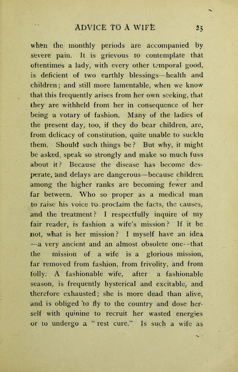 whfen the monthly periods are accompanied by severe pain. It is grievous tb contemplate that oftentimes a lady, with every other temporal good, is deficient of two earthly blessings—health and children; and still more lamentable* when we know that this frequently arises from her own seeking, that they are withheld from her in consequence of her being a votary of fashion. Many of the ladies of the present day, too, if they do bear children, are, from delicacy of constitution, quite unable to sucklq them. Should such things be? But why, it might be asked, speak so strongly and make so much fuss about it ? Because the disease has become des- perate, and delays are dangerous—because children, among the higher ranks are becoming fewer and far between. Who so proper as a medical man to raise his voice tK). proclaim the facts, the causes, and the treatment? I respectfully inquire of my fair reader,, is fashion a wife’s mission? If it be not, what is her mission ? I myself have an idea —a very ancient and an almost obsolete one—that the mission of a wife is a glorious mission, far removed from fashion, from frivolity, and from folly. A fashionable wife, after a fashionable season, is frequently hysterical and excitable, and therefore exhausted; she is more dead than alive, and is obliged ’to fly to the country and dose her- self with quinine to recruit her wasted energies or to undergo a “ rest cure.” Is such a wife as