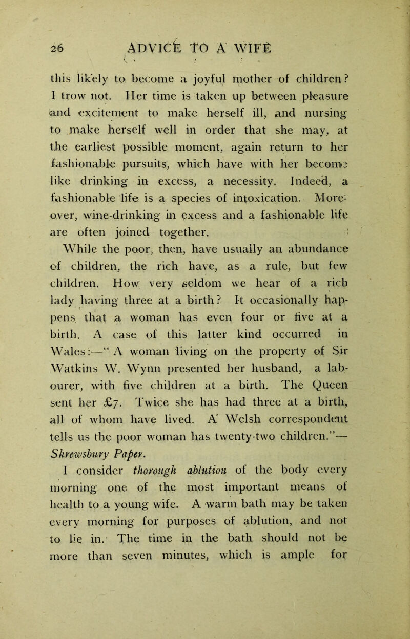 IV this likely to become a joyful mother of children ? f trow not. Her time is taken up between pleasure land excitement to make herself ill, and nursing to make herself well in order that she may, at the earliest possible moment, again return to her fashionable pursuits, which have with her become like drinking in excess, a necessity. Indeed, a fashionable life is a species of intoxication. More- over, wine-drinking in excess and a fashionable life are often joined together. While the poor, then, have usually an abundance of children, the rich have, as a rule, but few children. How very seldom we hear of a rich lady having three at a birth? It occasionally hap- pens, that a woman has even four or five at a birth. A case of this latter kind occurred in Wales:—“A woman living on the property of Sir Watkins W. Wynn presented her husband, a lab- ourer, with five children at a birth. The Queen sent her £7. Twice she has had three at a birth, all of whom have lived. A Welsh correspondent tells us the poor woman has twenty-two children.”— Shrewsbury Paper. 1 consider thorough ablution of the body every morning one of the most important means of health to a young wife. A warm bath may be taken every morning for purposes of ablution, and not to lie in. The time in the bath should not be more than seven minutes, which is ample for