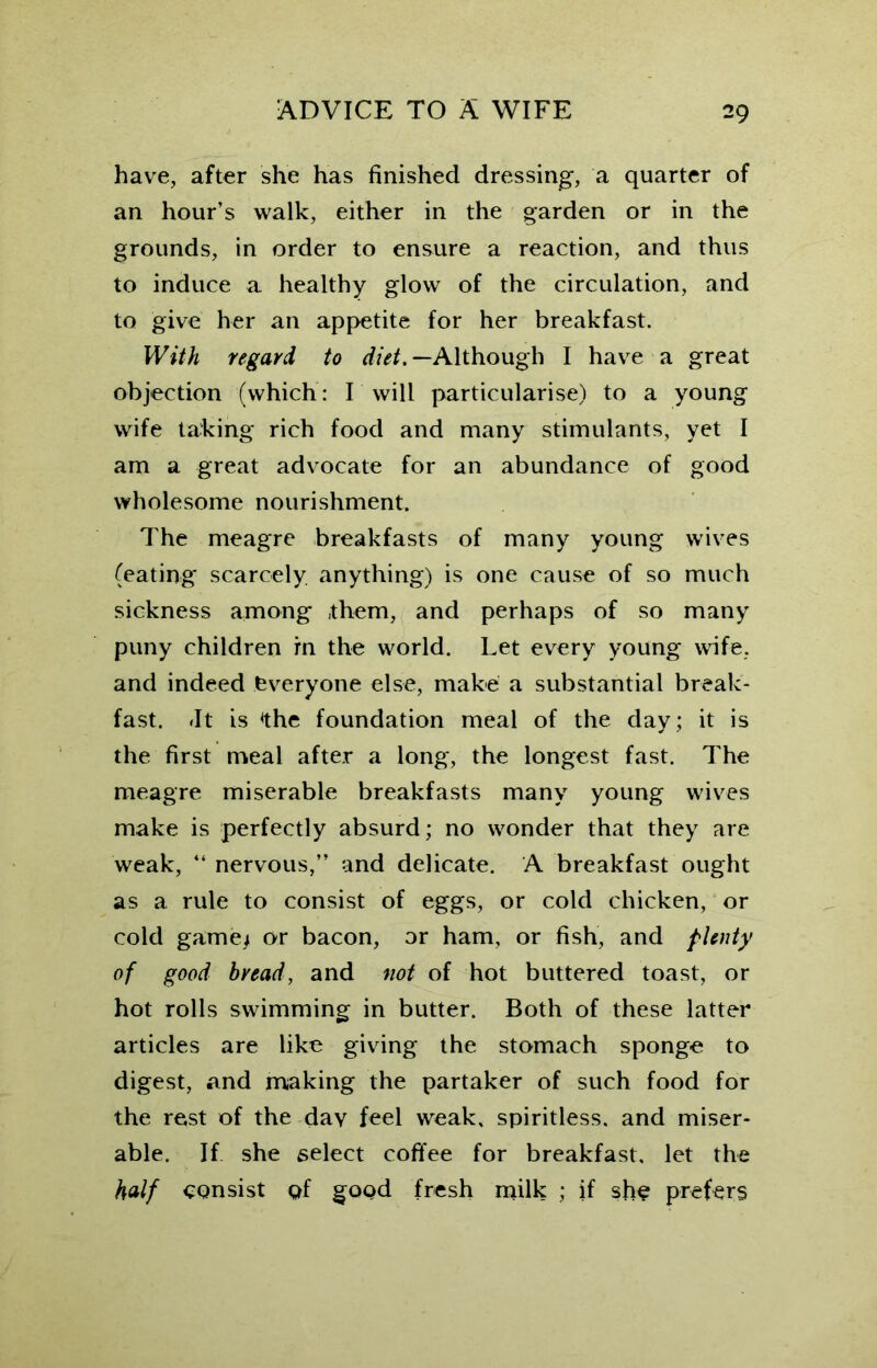 have, after she has finished dressing, a quarter of an hour’s walk, either in the garden or in the grounds, in order to ensure a reaction, and thus to induce a healthy glow of the circulation, and to give her an appetite for her breakfast. With regard to diet.— Although I have a great objection (which: I will particularise) to a young wife taking rich food and many stimulants, yet I am a great advocate for an abundance of good wholesome nourishment. The meagre breakfasts of many young wives (eating scarcely anything) is one cause of so much sickness among them, and perhaps of so many puny children in the world. Let every young wife, and indeed everyone else, make a substantial break- fast. fit is the foundation meal of the day; it is the first meal after a long, the longest fast. The meagre miserable breakfasts many young wives make is perfectly absurd; no wonder that they are weak, “ nervous,” and delicate. A breakfast ought as a rule to consist of eggs, or cold chicken, or cold game/ or bacon, or ham, or fish, and plenty of good bread, and not of hot buttered toast, or hot rolls swimming in butter. Both of these latter articles are like giving the stomach sponge to digest, and making the partaker of such food for the rest of the dav feel weak, spiritless, and miser- able. If she select coffee for breakfast, let the half consist of good fresh milk ; if she prefers