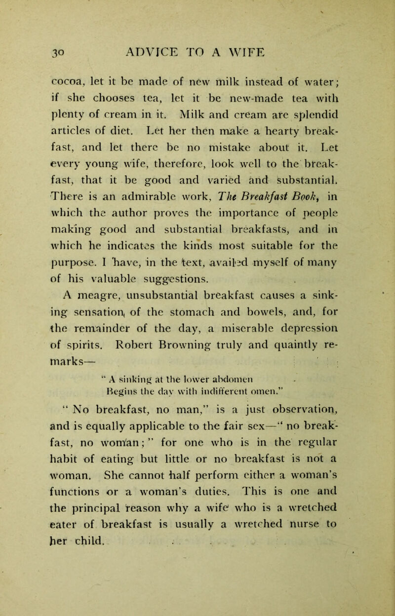 cocoa, let it be made of new milk instead of water; if she chooses tea, let it be new-made tea with plenty of cream in it. Milk and cream are splendid articles of diet. Let her then make a hearty break- fast, and let there be no mistake about it. Let every young wife, therefore, look well to the break- fast, that it be good and varied and substantial. There is an admirable work, The Breakfast Book, in which the author proves the importance of people making good and substantial breakfasts, and in which he indicates the kinds most suitable for the purpose. I 'have, in the text, availed myself of many of his valuable suggestions. A meagre, unsubstantial breakfast causes a sink- ing sensation, of the stomach and bowels, and, for the remainder of the day, a miserable depression of spirits. Robert Browning truly and quaintly re- marks— w A sinking at the lower abdomen Begins the day with indifferent omen.” “ No breakfast, no man,” is a just observation, and is equally applicable to the fair sex—“ no break- fast, no womlan; ” for one who is in the regular habit of eating but little or no breakfast is not a woman. She cannot half perform either a woman’s functions or a woman’s duties. This is one and the principal reason why a wife1 who is a wretched eater of breakfast is usually a wretched nurse to her child.