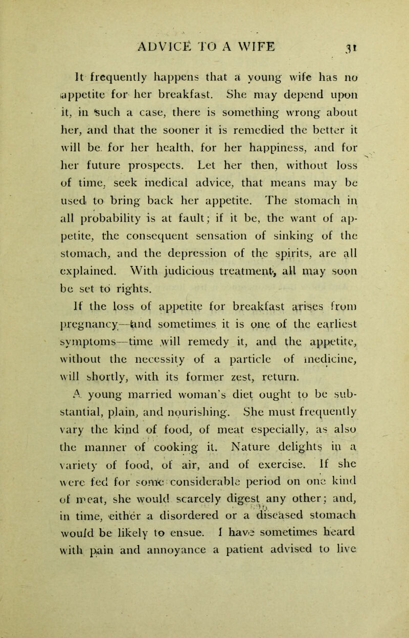 3* It frequently happens that a young wife has no (appetite for her breakfast. She may depend upon it, in *such a case, there is something wrong about her, and that the sooner it is remedied the better it will be for her health, for her happiness, and for her future prospects. Let her then, without loss of time, seek medical advice, that means may be used to bring back her appetite. The stomach in all probability is at fault; if it be, the want of ap- petite, the consequent sensation of sinking of the stomach, and the depression of the spirits, are all explained. With judicious treatment-, all may soon be set to rights. If the loss of appetite for breakfast arises from pregnancy—land sometimes it is one of the earliest symptoms—time .will remedy it, and the appetite, without the necessity of a particle of medicine, will shortly, with its former zest, return. A young married woman’s diet ought to be sub- stantial, plain, and nourishing. She must frequently vary the kind of food, of meat especially, as also the manner of cooking it. Nature delights in a variety of food, of air, and of exercise. If she were fed for some considerable period on one kind of meat, she would scarcely digest any other; and, ' • H k in time, either a disordered or a diseased stomach would be likely to ensue. I have sometimes heard with pain and annoyance a patient advised to live