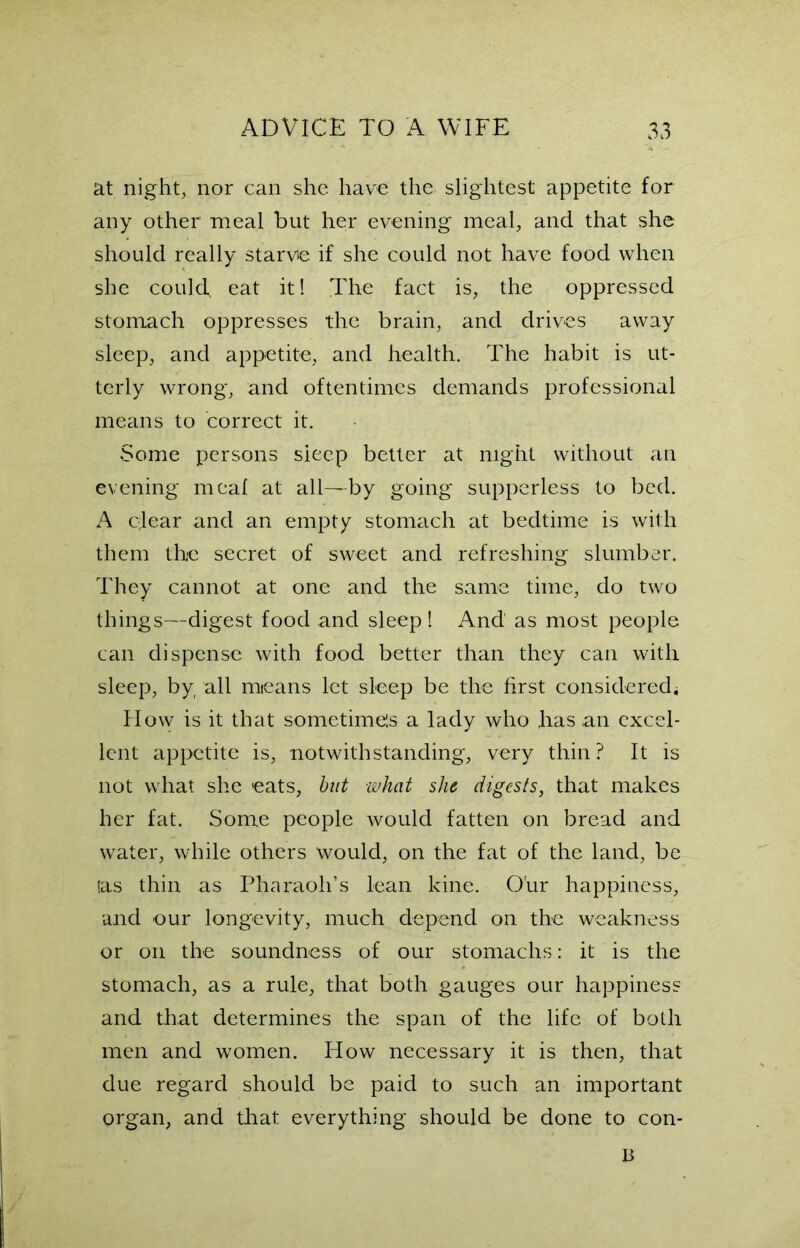 at night, nor can she have the slightest appetite for any other meal but her evening meal, and that she should really starve if she could not have food when she could, eat it! The fact is, the oppressed stomach oppresses the brain, and drives away sleep, and appetite, and health. The habit is ut- terly wrong, and oftentimes demands professional means to correct it. Some persons sleep better at night without an evening meal at all—by going supperless to bed. A qlear and an empty stomach at bedtime is with them the secret of sweet and refreshing slumber. They cannot at one and the same time, do two things—digest food and sleep! And as most people can dispense with food better than they can with sleep, by all means let sleep be the first considered* How is it that sometimels a lady who has an excel- lent appetite is, notwithstanding, very thin? It is not what she eats, but what she digests, that makes her fat. Some people would fatten on bread and water, while others would, on the fat of the land, be (as thin as Pharaoh’s lean kine. O'ur happiness, and our longevity, much depend on the weakness or on the soundness of our stomachs: it is the stomach, as a rule, that both gauges our happiness and that determines the span of the life of both men and women. How necessary it is then, that due regard should be paid to such an important organ, and that everything should be done to con- li