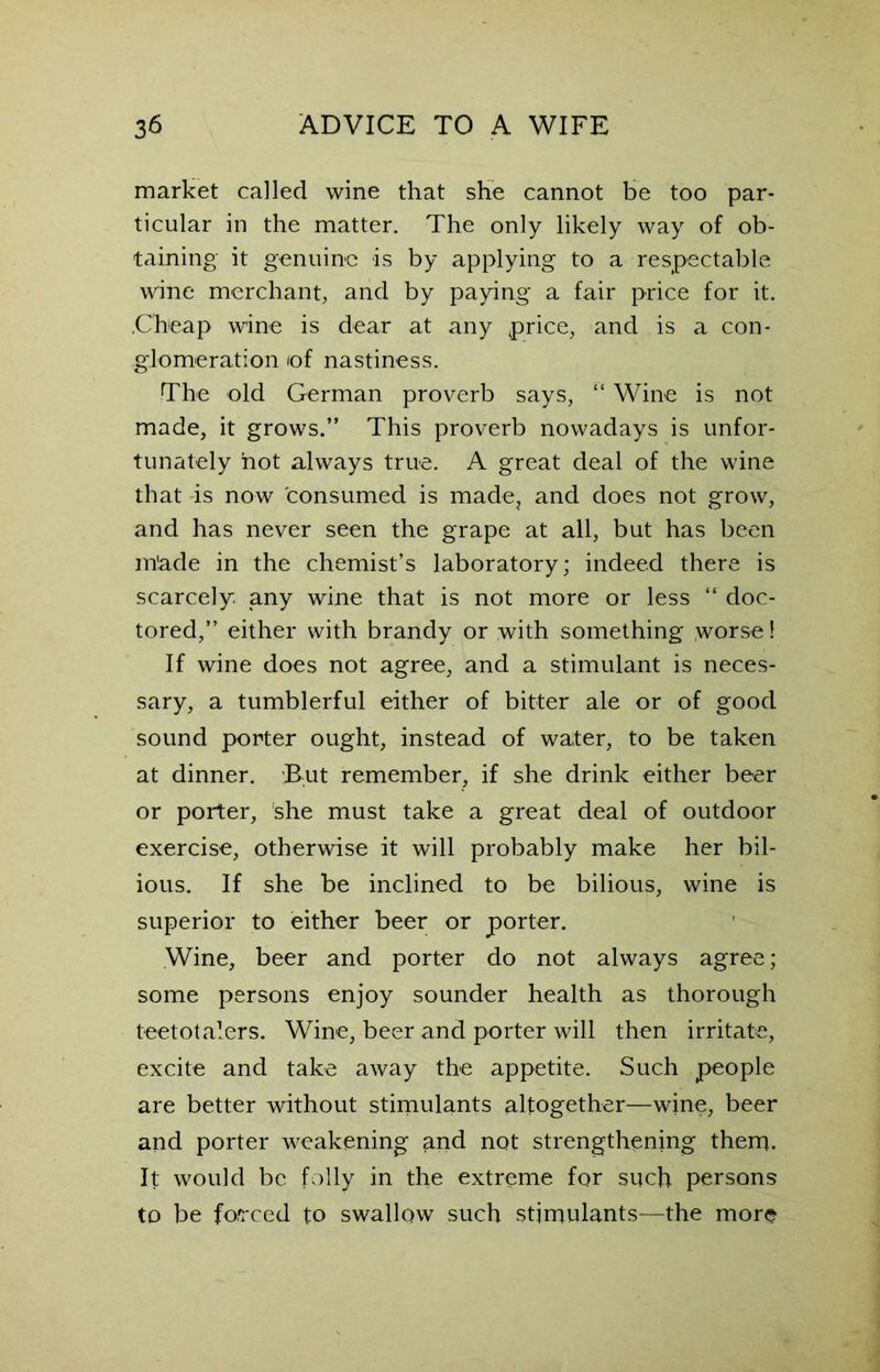 market called wine that she cannot be too par- ticular in the matter. The only likely way of ob- taining it genuine is by applying to a respectable wine merchant, and by paying a fair price for it. .Cheap wine is dear at any price, and is a con- glomeration iof nastiness. The old German proverb says, “ Wine is not made, it grows.” This proverb nowadays is unfor- tunately hot always true. A great deal of the wine that is now consumed is made, and does not grow, and has never seen the grape at all, but has been m!ade in the chemist’s laboratory; indeed there is scarcely, any wine that is not more or less “ doc- tored,” either with brandy or with something worse! If wine does not agree, and a stimulant is neces- sary, a tumblerful either of bitter ale or of good sound porter ought, instead of water, to be taken at dinner. But remember, if she drink either beer or porter, she must take a great deal of outdoor exercise, otherwise it will probably make her bil- ious. If she be inclined to be bilious, wine is superior to either beer or porter. Wine, beer and porter do not always agree; some persons enjoy sounder health as thorough teetotalers. Wine, beer and porter will then irritate, excite and take away the appetite. Such people are better without stimulants altogether—wine, beer and porter weakening and not strengthening them. It would be folly in the extreme for such persons to be forced to swallow such stimulants—the more