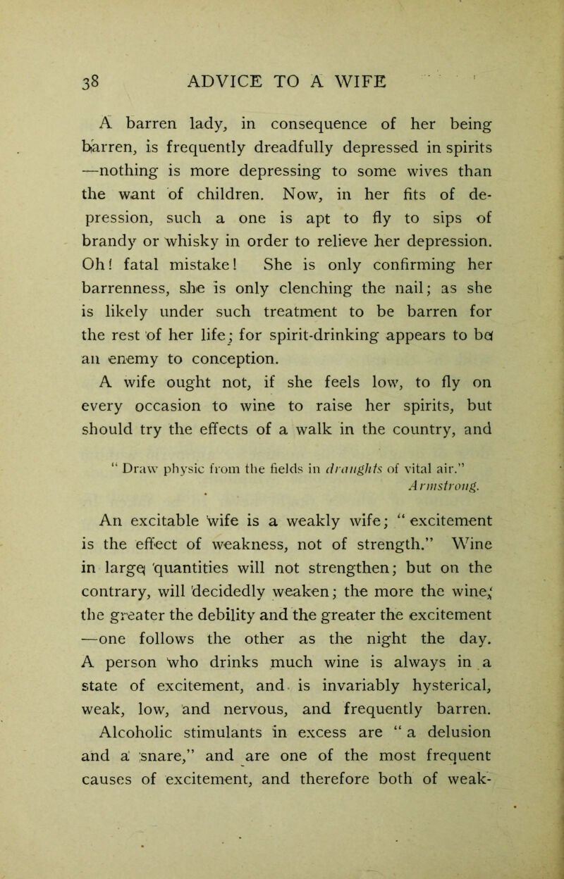 A barren lady, in consequence of her being barren, is frequently dreadfully depressed in spirits —nothing is more depressing to some wives than the want of children. Now, in her fits of de- pression, such a one is apt to fly to sips of brandy or whisky in order to relieve her depression. Oh! fatal mistake! She is only confirming her barrenness, she is only clenching the nail; as she is likely under such treatment to be barren for the rest of her life; for spirit-drinking appears to bel an enemy to conception. A wife ought not, if she feels low, to fly on every occasion to wine to raise her spirits, but should try the effects of a walk in the country, and “ Draw physic from the fields in draughts of vital air.” A rmstroiig. An excitable Wife is a weakly wife; “excitement is the effect of weakness, not of strength.” Wine in largq 'quantities will not strengthen; but on the contrary, will decidedly weaken; the more the wine* the greater the debility and the greater the excitement —one follows the other as the night the day. A person Who drinks much wine is always in a state of excitement, and is invariably hysterical, weak, low, and nervous, and frequently barren. Alcoholic stimulants in excess are “ a delusion and al ;snare,” and are one of the most frequent causes of excitement, and therefore both of weak-