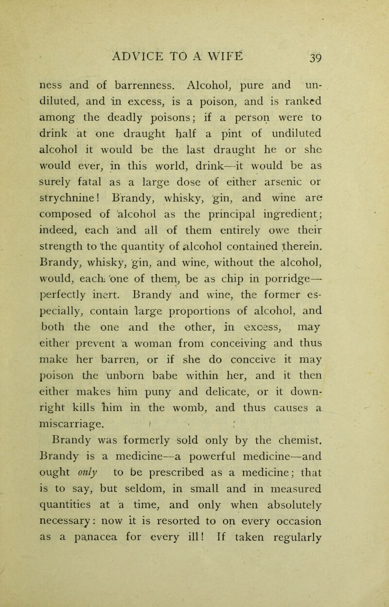 ness and of barrenness. Alcohol, pure and un- diluted, and in excess, is a poison, and is ranked among the deadly poisons; if a person were to drink at one draught half a pint of undiluted alcohol it would be the last draught he or she would ever, in this world, drink—it would be as surely fatal as a large dose of either arsenic or strychnine! Brandy, whisky, gin, and wine are* composed of alcohol as the principal ingredient; indeed, each and all of them entirely owe their strength to the quantity of alcohol contained therein. Brandy, whisky, gin, and wine, without the alcohol, would, each; 'one of them, be as chip in porridge—- perfectly inert. Brandy and wine, the former es- pecially, contain large proportions of alcohol, and both the one and the other, in excess, may either prevent a woman from conceiving and thus make her barren, or if she do conceive it may poison the unborn babe within her, and it then either makes him puny and delicate, or it down- right kills him in, the womb, and thus causes a miscarriage. t Brandy was formerly sold only by the chemist. Brandy is a medicine—a powerful medicine—and ought only to be prescribed as a medicine: that is to say, but seldom, in small and in measured quantities at a time, and only when absolutely necessary: now it is resorted to on every occasion as a panacea for every ill! If taken regularly