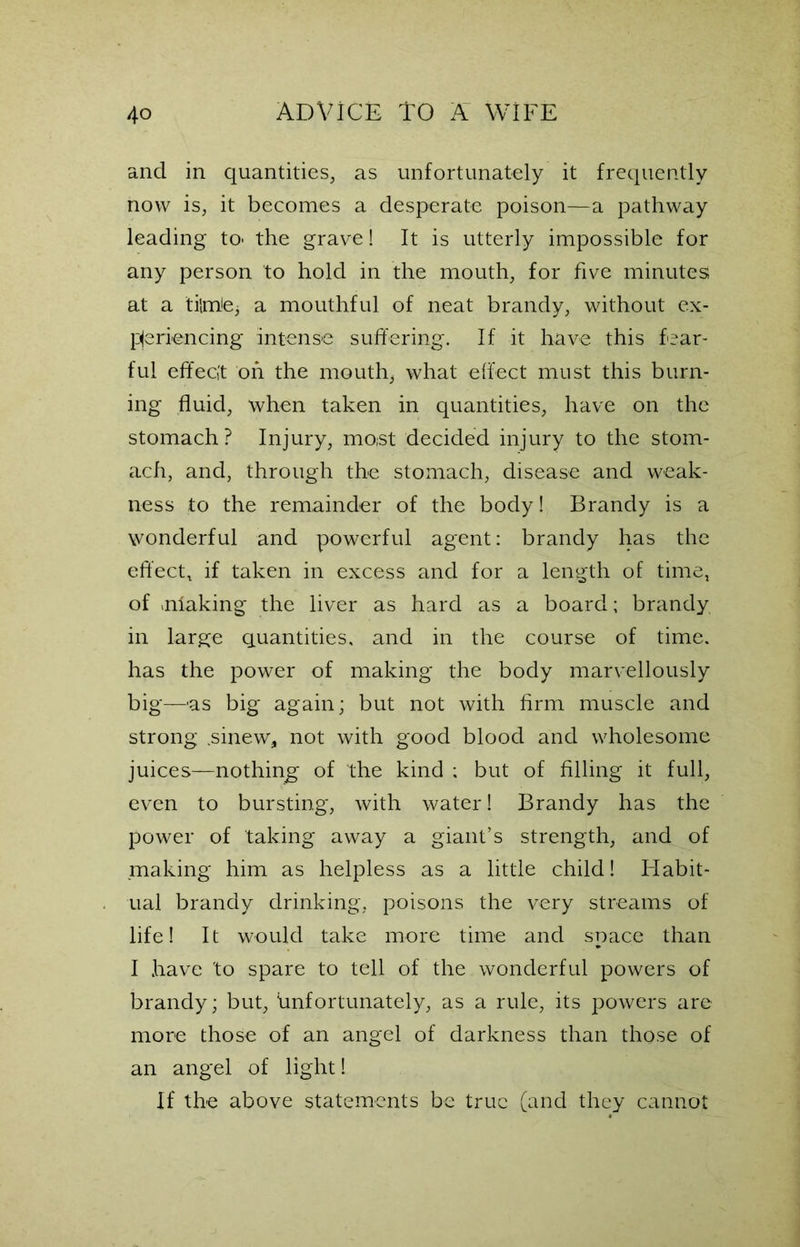 and in quantities, as unfortunately it frequently now is, it becomes a desperate poison—a pathway leading to- the grave! It is utterly impossible for any person to hold in the mouth, for five minutes at a ti{mte3 a mouthful of neat brandy, without ex- periencing Intense suffering. If it have this fear- ful effect on the mouthy what effect must this burn- ing fluid, when taken in quantities, have on the stomach? Injury, moist decided injury to the stom- ach, and, through the stomach, disease and weak- ness to the remainder of the body! Brandy is a wonderful and powerful agent: brandy has the effect, if taken in excess and for a length of time, of shaking the liver as hard as a board; brandy in large quantities, and in the course of time, has the power of making the body marvellously big—as big again; but not with firm muscle and strong .sinew, not with good blood and wholesome juices—nothing of the kind ; but of filling it full, even to bursting, with water! Brandy has the power of taking away a giant’s strength, and of making him as helpless as a little child! Habit- ual brandy drinking, poisons the very streams of life! It would take more time and space than I have 'to spare to tell of the wonderful powers of brandy; but, ^unfortunately, as a rule, its powers are more those of an angel of darkness than those of an angel of light! If the above statements be true (and they cannot