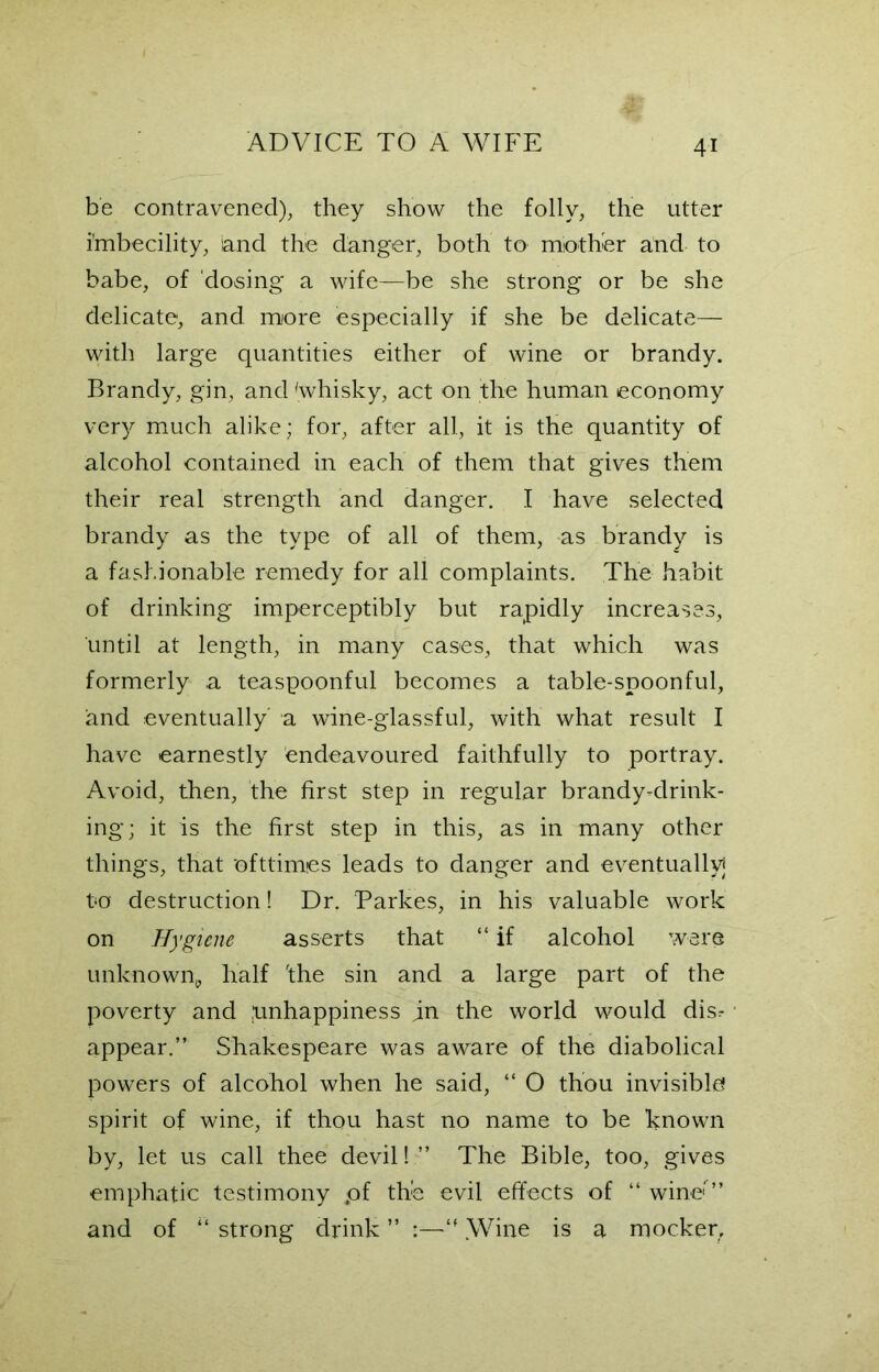 be contravened), they show the folly, the utter Imbecility, and the danger, both to mother and to babe, of dosing a wife—be she strong or be she delicate, and. more especially if she be delicate— with large quantities either of wine or brandy. Brandy, gin, and 'whisky, act on the human economy very much alike; for, after all, it is the quantity of alcohol contained in each of them that gives them their real strength and danger. I have selected brandy as the type of all of them, -as brandy is a fashionable remedy for all complaints. The habit of drinking imperceptibly but rapidly increases, until at length, in many cases, that which was formerly a teaspoonful becomes a table-spoonful, and eventually' a wine-glassful, with what result I have earnestly endeavoured faithfully to portray. Avoid, then, the first step in regular brandy-drink- ing; it is the first step in this, as in many other things, that ofttimes leads to danger and eventually] to destruction! Dr. Parkes, in his valuable work on Hygiene asserts that “ if alcohol were unknown, half 'the sin and a large part of the poverty and unhappiness in the world would disr appear.” Shakespeare was aware of the diabolical powers of alcohol when he said, “ O thou invisible spirit of wine, if thou hast no name to be known by, let us call thee devil! ” The Bible, too, gives emphatic testimony pf the evil effects of “ wine'” and of “ strong drink ” tf .Wine is a mocker.