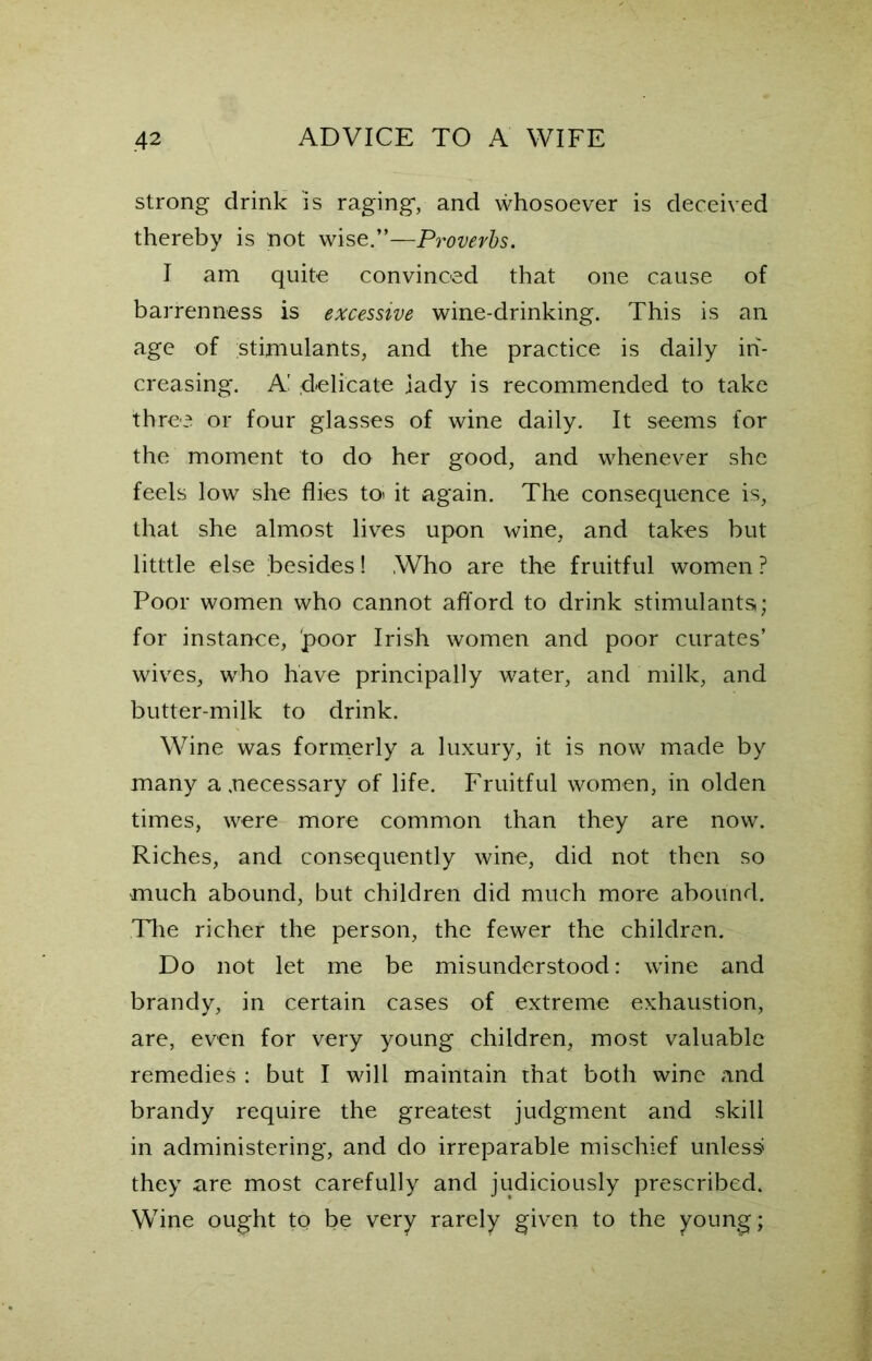 strong drink is raging, and whosoever is deceived thereby is not wise.”—Proverbs. I am quite convinced that one cause of barrenness is excessive wine-drinking. This is an age of stimulants, and the practice is daily in- creasing. A! delicate lady is recommended to take three or four glasses of wine daily. It seems for the moment to do her good, and whenever she feels low she flies to> it again. The consequence is, that she almost lives upon wine, and takes but litttle else besides! Who are the fruitful women ? Poor women who cannot afford to drink stimulants; for instance, 'poor Irish women and poor curates’ wives, who have principally water, and milk, and butter-milk to drink. Wine was formerly a luxury, it is now made by many a .necessary of life. Fruitful women, in olden times, were more common than they are now. Riches, and consequently wine, did not then so much abound, but children did much more abound. The richer the person, the fewer the children. Do not let me be misunderstood: wine and brandy, in certain cases of extreme exhaustion, are, even for very young children, most valuable remedies : but I will maintain that both wine and brandy require the greatest judgment and skill in administering, and do irreparable mischief unless they are most carefully and judiciously prescribed. Wine ought to be very rarely given to the young;