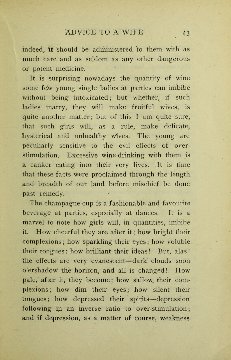 indeed, iti should be administered to them with as much care and as seldom as any other dangerous or potent medicine. It is surprising nowadays the quantity of wine some felw young single ladies at parties can imbibe without being intoxicated; but whether, if such ladies marry, they- will make fruitful wives, is quite another matter; but of this I am quite sure, that such girls will, as a rule, make delicate, {hysterical and unhealthy wives. The young are peculiarly sensitive to the evil effects of over- stimulation. Excessive wine-drinking with them is a canker eating into their very lives. It is time that these facts were proclaimed through the length and breadth of our land before mischief be done past remedy. The champagne-cup is a fashionable and favourite beverage at parties, especially at dances. It is a marvel to note how girls will, in quantities, imbibe it. How cheerful they are after it; how bright their complexions; how sparkling their eyes; how voluble their tongues; how brilliant their ideas! But, alas! the effects are very evanescent—dark clouds soon o’ershadow the horizon, and all is changed! How pale,'after it, they become; how sallow, their com- plexions; how dim their eyes; how silent their tongues; how depressed their spirits—depression following in an inverse ratio to over-stimulation; and if depression, as a matter of course, weakness
