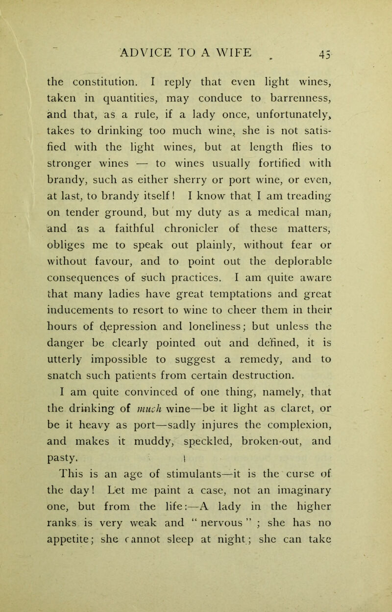 the constitution. I reply that even light wines, taken in quantities, may conduce to barrenness, and that, as a rule, if a lady once, unfortunately, takes to drinking too much wine, she is not satis- fied with the light wines, but at length flies to stronger wines — to wines usually fortified with brandy, such as either sherry or port wine, or even, at last, to brandy itself! I know that I am treading on tender ground, but my duty as a medical man,- and as a faithful chronicler of these matters, obliges me to speak out plainly, without fear or without favour, and to point out the deplorable consequences of such practices. I am quite aware that many ladies have great temptations and great inducements to resort to wine to cheer them in their hours of depression and loneliness; but unless the danger be clearly pointed out and defined, it is utterly impossible to suggest a remedy, and to snatch such patients from certain destruction. I am quite convinced of one thing, namely, that the drinking of much wine—be it light as claret, or be it heavy as port—sadly injures the complexion, and makes it muddy, speckled, broken-out, and pasty. I This is an age of stimulants—fit is the curse of the day! Let me paint a case, not an imaginary one, but from the life:—A lady in the higher ranks is very weak and “ nervous ” ; she has no appetite; she cannot sleep at night; she can take