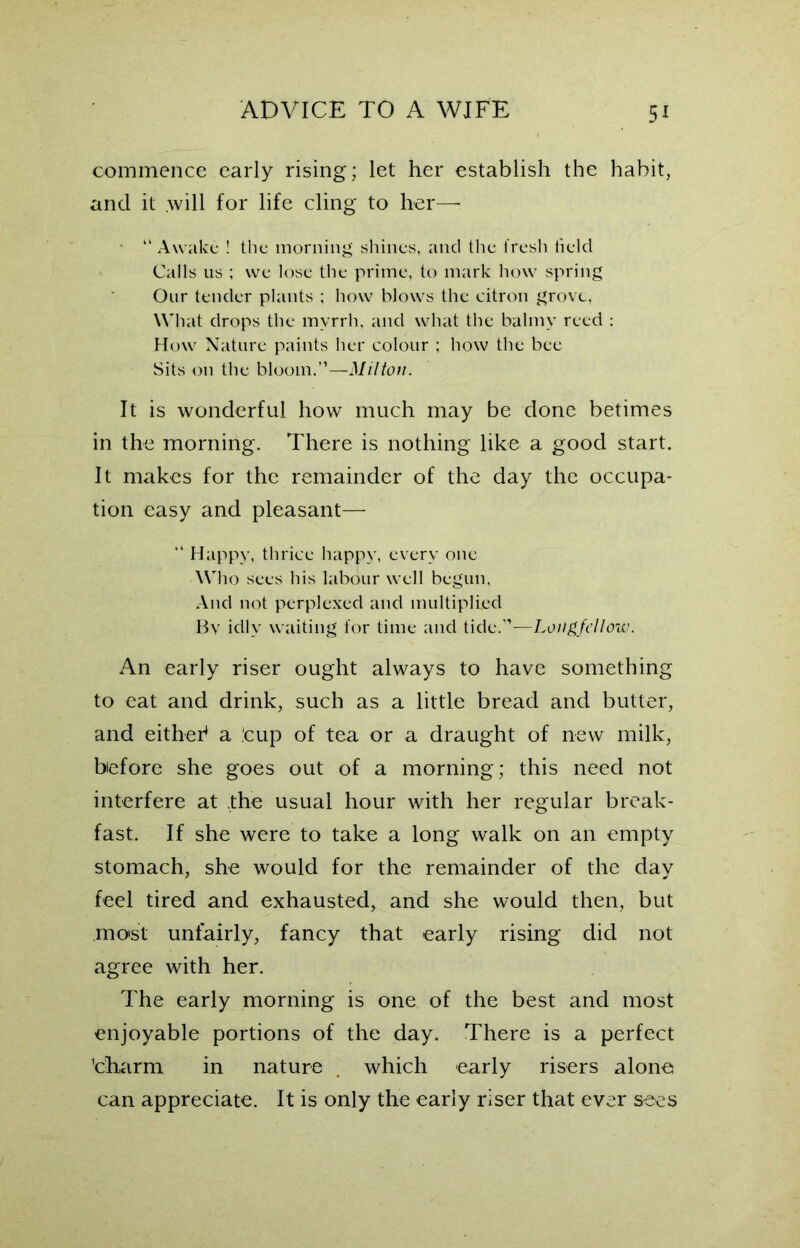 commence early rising; let her establish the habit, and it .will for life cling to her— “ Awake ! the morning shines, and the fresh field Calls us ; we lose the prime, to mark how spring Our tender plants ; how blows the citron grove, What drops the myrrh, and what the balmy reed : How Nature paints her colour ; how the bee Sits on the bloom.”—Milton. It is wonderful how much may be done betimes in the morning. There is nothing like a good start. It makes for the remainder of the day the occupa- tion easy and pleasant— “ Happy, thrice happy, every one Who sees his labour well begun, And not perplexed and multiplied By idly waiting for time and tide.”—Longfellow. An early riser ought always to have something to eat and drink, such as a little bread and butter, and either1 a .’cup of tea or a draught of new milk, before she goes out of a morning; this need not interfere at the usual hour with her regular break- fast. If she were to take a long walk on an empty stomach, she would for the remainder of the day feel tired and exhausted, and she would then, but moist unfairly, fancy that early rising did not agree with her. The early morning is one of the best and most enjoyable portions of the day. There is a perfect 'charm in nature . which early risers alone can appreciate. It is only the early riser that ever sees