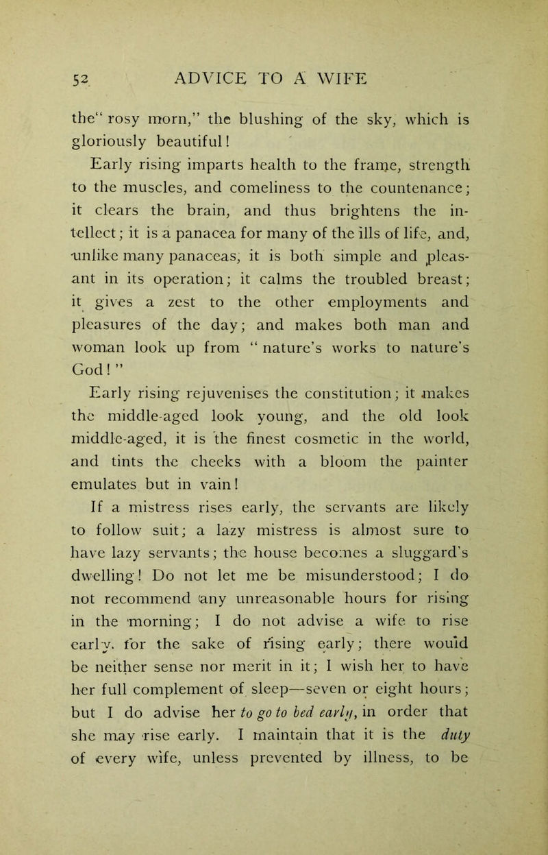 the“ rosy morn,” the blushing of the sky, which is gloriously beautiful! Early rising imparts health to the franje, strength to the muscles, and comeliness to the countenance; it clears the brain, and thus brightens the in- tellect ; it is a panacea for many of the ills of life, and, unlike many panaceas, it is both simple and pleas- ant in its operation; it calms the troubled breast; it gives a zest to the other employments and pleasures of the day; and makes both man and woman look up from “ nature’s works to nature’s God!” Early rising rejuvenises the constitution; it makes the middle-aged look young, and the old look middle-aged, it is the finest cosmetic in the world, and tints the cheeks with a bloom the painter emulates but in vain! If a mistress rises early, the servants are likely to follow suit; a lazy mistress is almost sure to have lazy servants; the house becomes a sluggard’s dwelling! Do not let me be misunderstood; I do not recommend any unreasonable hours for rising in the morning; I do not advise a wife to rise early, for the sake of rising early; there would be neither sense nor merit in it; I wish her to have her full complement of sleep—seven or eight hours; but I do advise her to go to bed eavlg, in order that she may rise early. I maintain that it is the duty of every wife, unless prevented by illness, to be