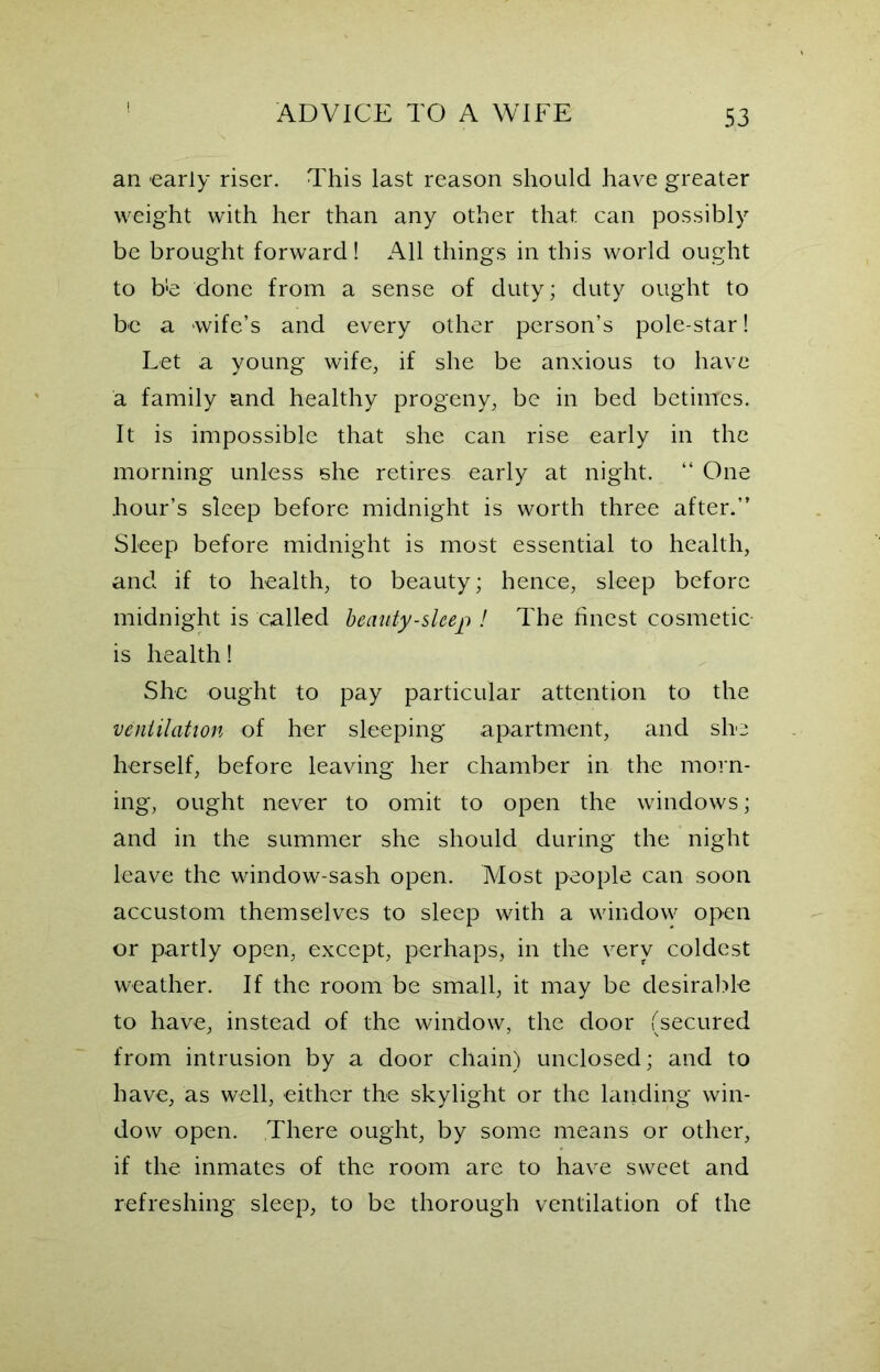an early riser. This last reason should have greater weight with her than any other that can possibly be brought forward! All things in this world ought to b'e done from a sense of duty; duty ought to be a wife’s and every other person’s pole-star! Let a young wife, if she be anxious to have a family and healthy progeny, be in bed betimes. It is impossible that she can rise early in the morning unless she retires early at night. “ One hour’s sleep before midnight is worth three after.” Sleep before midnight is most essential to health, and if to health, to beauty; hence, sleep before midnight is called beauty-sleep ! The finest cosmetic is health! She ought to pay particular attention to the vent Hatton of her sleeping apartment, and she herself, before leaving her chamber in the morn- ing, ought never to omit to open the windows; and in the summer she should during the night leave the window-sash open. Most people can soon accustom themselves to sleep with a window open or partly open, except, perhaps, in the very coldest weather. If the room be small, it may be desirable to have, instead of the window, the door (secured from intrusion by a door chain) unclosed; and to have, as well, either the skylight or the landing win- dow open. There ought, by some means or other, if the inmates of the room are to have sweet and refreshing sleep, to be thorough ventilation of the
