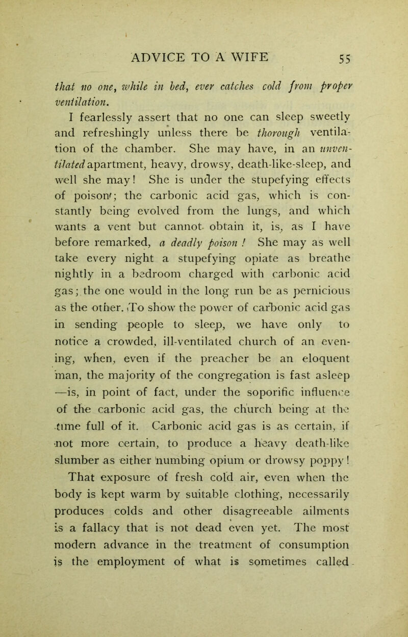 that no onet while in bed, ever catches cold from proper ventilation. I fearlessly assert that no one can sleep sweetly and refreshingly unless there be thorough ventila- tion of the chamber. She may have, in an unven- tilated apartment, heavy, drowsy, death-like-sleep, and well she may! She is under the stupefying effects of poison'; the carbonic acid gas, which is con- stantly being evolved from the lungs, and which wants a vent but cannot, obtain it, is, as I have before remarked, a deadly poison f She may as well take every night a stupefying opiate as breathe nightly in a bedroom charged with carbonic acid gas; the one would in the long run be as pernicious as the other. To show the power of carbonic acid gas in sending people to sleep, we have only to notice a crowded, ill-ventilated church of an even- ing, when, even if the preacher be an eloquent 'man, the majority of the congregation is fast asleep —is, in point of fact, under the soporific influence of the carbonic acid gas, the church being at the time full of it. Carbonic acid gas is as certain, if not more certain, to produce a heavy death like slumber as either numbing opium or drowsy poppy! That exposure of fresh cold air, even when the body is kept warm by suitable clothing, necessarily produces colds and other disagreeable ailments is a fallacy that is not dead even yet. The most modern advance in the treatment of consumption is the employment of what is sometimes called