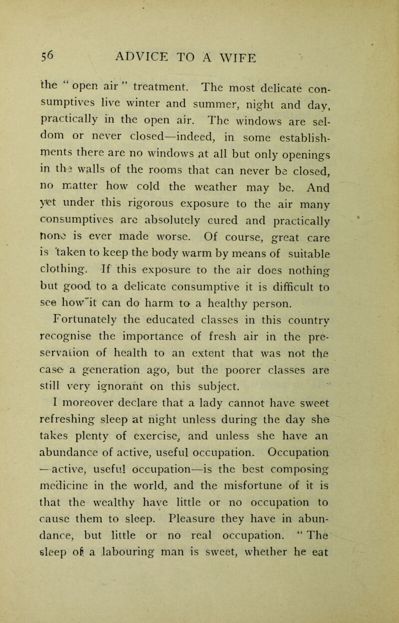 the “ open air ” treatment. The most delicate con- sumptives live winter and summer, night and day, practically in the open air. The windows are sel- dom or never closed—indeed, in some establish- ments there are no windows at all but only openings in the walls of the rooms that can never be closed, no matter how cold the weather may be. And yiet under this rigorous exposure to the air many consumptives are absolutely cured and practically Done is ever made worse. Of course, great care is 'taken to keep the body warm by means of suitable clothing. If this exposure to the air does nothing but good to a delicate consumptive it is difficult to see howit can do harm to a healthy person. Fortunately the educated classes in this country recognise the importance of fresh air in the pre- servation of health to an extent that was not the case a generation ago, but the poorer classes are still very ignorant on this subject. I moreover declare that a lady cannot have sweet refreshing sleep at night unless during the day she takes plenty of exercise, and unless she have an abundance of active, useful occupation. Occupation —active, useful occupation—is the best composing medicine in the world, and the misfortune of it is that the wealthy have little or no occupation to cause them to sleep. Pleasure they have in abun- dance, but little or no real occupation. “ The sleep of, a labouring man is sweet, whether he eat