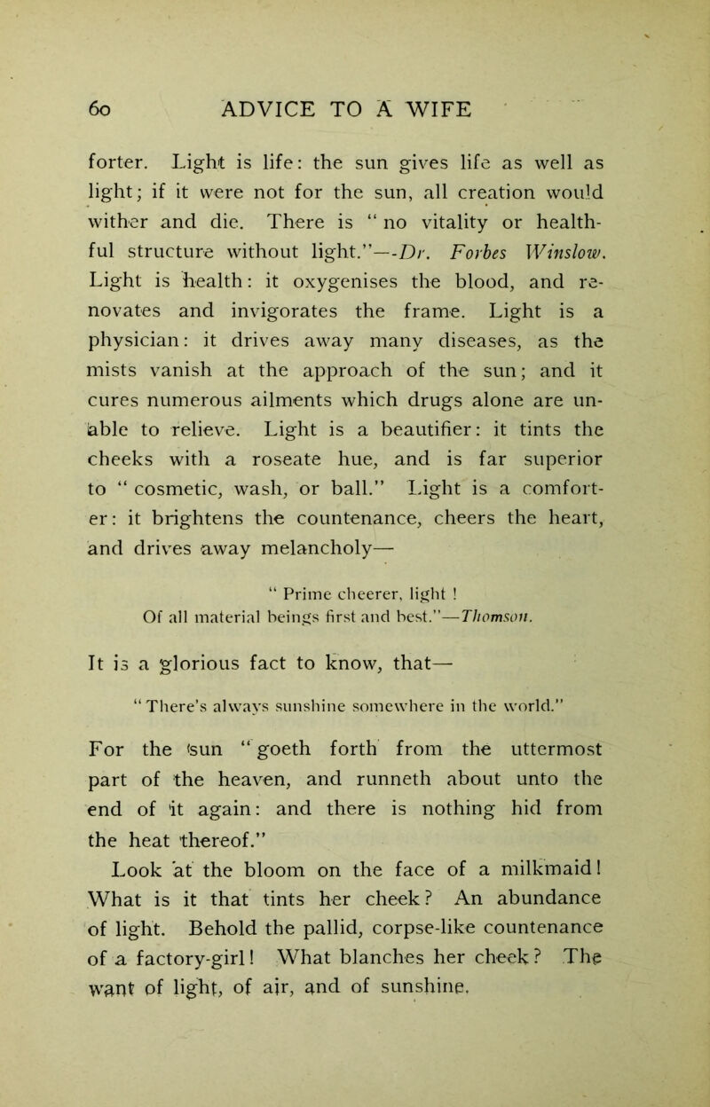 forter. Light is life: the sun gives life as well as light; if it were not for the sun, all creation would wither and die. There is “ no vitality or health- ful structure without light.”—-Dr. Forbes Winslow. Light is health: it oxygenises the blood, and re- novates and invigorates the frame. Light is a physician: it drives away many diseases, as the mists vanish at the approach of the sun; and it cures numerous ailments which drugs alone are un- able to relieve. Light is a beautifier: it tints the cheeks with a roseate hue, and is far superior to “ cosmetic, wash, or ball.” Light is a comfort- er : it brightens the countenance, cheers the heart, and drives away melancholy— “ Prime cheerer, light ! Of all material beings first and best.”—Thomson. It is a glorious fact to know, that— “ There’s always sunshine somewhere in the world.” For the <sun “ goeth forth from the uttermost part of the heaven, and runneth about unto the end of it again: and there is nothing hid from the heat thereof.” Look 'at the bloom on the face of a milkmaid! What is it that tints her cheek ? An abundance of light. Behold the pallid, corpse-like countenance of a factory-girl! What blanches her cheek ? The want of light, of air, and of sunshine.