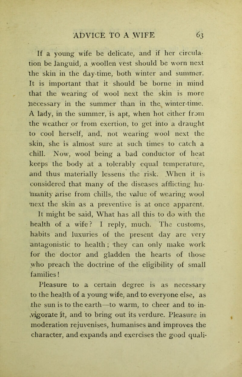 If a young wife be delicate, and if her circula- tion be languid^ a .woollen vest should be worn next the skin in the day-time, both winter and summer. It is important that it should be borne in mind that the wearing of wool next the skin is more ftecessary in the summer than in the, winter-time. A lady, in the summer, is apt, when hot either from the weather or from exertion, to get into a draught to cool herself, and, not wearing wool next the skin, she is almost sure at such times to catch a chill. Now, wool being a bad conductor of heat keeps the body at a tolerably equal temperature, and thus materially lessens the risk. .When it is considered that many of the diseases afflicting hu- 'mianity arise from chills, the value of wearing wool !next the skin as a preventive is at once apparent. It might be said, What has all this to do with the health of a wife ? I reply, much. The customs, habits and luxuries of the present day are very antagonistic to health ; they can only make work for the doctor and gladden the hearts of those >vho preach the doctrine of the eligibility of small families! Pleasure to a certain degree is as necessary to the health of a young wife, and to everyone else, as the sun is to the earth—to warm, to cheer and to in- vigorate jit, and to bring out its verdure. Pleasure in moderation rejuvenises, humanises and improves the character, and expands and exercises the good quali-