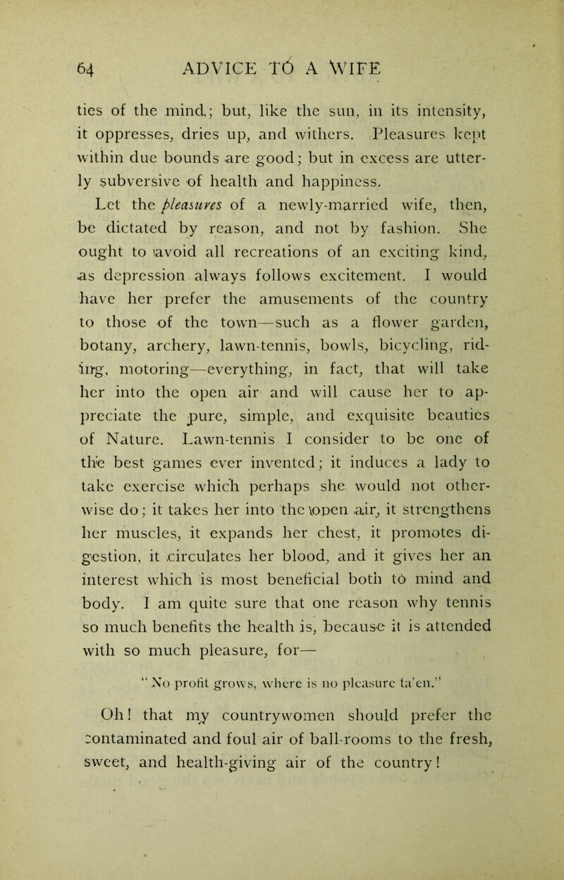 ties of the mind,; but, like the sun, in its intensity, it oppresses, dries up, and withers. Pleasures kept within due bounds are good; but in excess are utter- ly subversive of health and happiness. Let the pleasures of a newly-married wife, then, be dictated by reason, and not by fashion. She ought to 'avoid all recreations of an exciting kind, as depression always follows excitement. I would have her prefer the amusements of the country to those of the town—such as a flower garden, botany, archery, lawn-tennis, bowls, bicycling, rid- ing, motoring—everything, in fact, that will take her into the open air and will cause her to ap- preciate the pure, simple, and exquisite beauties of Nature. Lawn-tennis I consider to be one of the best games ever invented; it induces a lady to take exercise which perhaps she would not other- wise do; it takes her into the\open air, it strengthens her muscles, it expands her chest, it promotes di- gestion, it .circulates her blood, and it gives her an interest which is most beneficial both to mind and body. I am quite sure that one reason why tennis so much benefits the health is, because it is attended with so much pleasure, for— “ No profit grows, where is no pleasure ta’en.” Oh! that my countrywomen should prefer the contaminated and foul air of ball-rooms to the fresh, sweet, and health-giving air of the country!