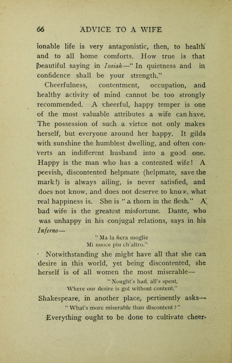 ionable life is very antagonistic, then, to health' and to all home comforts. How true is that (beautiful saying in Isaiah—“ In quietness and in confidence shall be your strength.” Cheerfulness, contentment, occupation, and healthy activity of mind cannot be too strongly recommended. A cheerful, happy temper is one of the most valuable attributes a wife can have. The possession of such a virtue not only makes herself, but everyone around her happy. It gilds with sunshine the humblest dwelling, and often con- verts an indifferent husband into a good one. Happy is the man who has a contented wife! A peevish, discontented helpmate (helpmate, save the mark!) is always ailing, is never satisfied, and does not know, and does not deserve to know, wliat real happiness is. She is “ a thorn in the flesh.” A', bad wife is the greatest misfortune. Dante, who was unhappy in his conjugal relations, says in his Inferno— “ Ma la fiera moglie Mi nuoce piu ch’altro.” * Notwithstanding she might have all that she can desire in this world, yet being discontented, she herself is of all women the most miserable—• “ Nought’s had, all’s spent, Where our desire is got without content.” Shakespeare, in another place, pertinently asks— “ What’s more miserable than discontent ? ” Everything ought to be done to cultivate cheer-