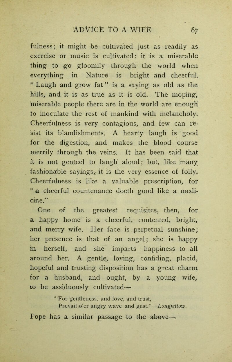 fulness; it might be cultivated just as readily as exercise or music is cultivated: it is a miserable thing to igo gloomily through the world when everything in Nature is bright and cheerful. “ Laugh and grow fat ” is a saying as old as the hills, and it is as true as it is old. The moping, miserable people there are in the world are enough' to inoculate the rest of mankind with melancholy. Cheerfulness is very contagious, and few can re- sist its blandishments. A hearty laugh is good for the digestion, and makes the blood course merrily through the veins. It has been said that it is not genteel to laugh aloud; but, like many fashionable sayings,; it is the very essence of folly. Cheerfulness is like a valuable prescription, for “ a cheerful countenance doeth good like a medi- cine.” One of the greatest requisites, then, for 'a happy home is a cheerful, contented, bright, and merry wife. Her face is perpetual sunshine; her presence is that of an angel; she is happy in herself, and she imparts happiness to all around her. A gentle, loving, confiding, placid, hopeful and trusting disposition has a great charm for a husband, and ought, by a young wife, to be assiduously cultivated— “ For gentleness, and love, and trust, Prevail o’er angry wave and gust.”—Longfellow. Pope has a similar passage to the above—