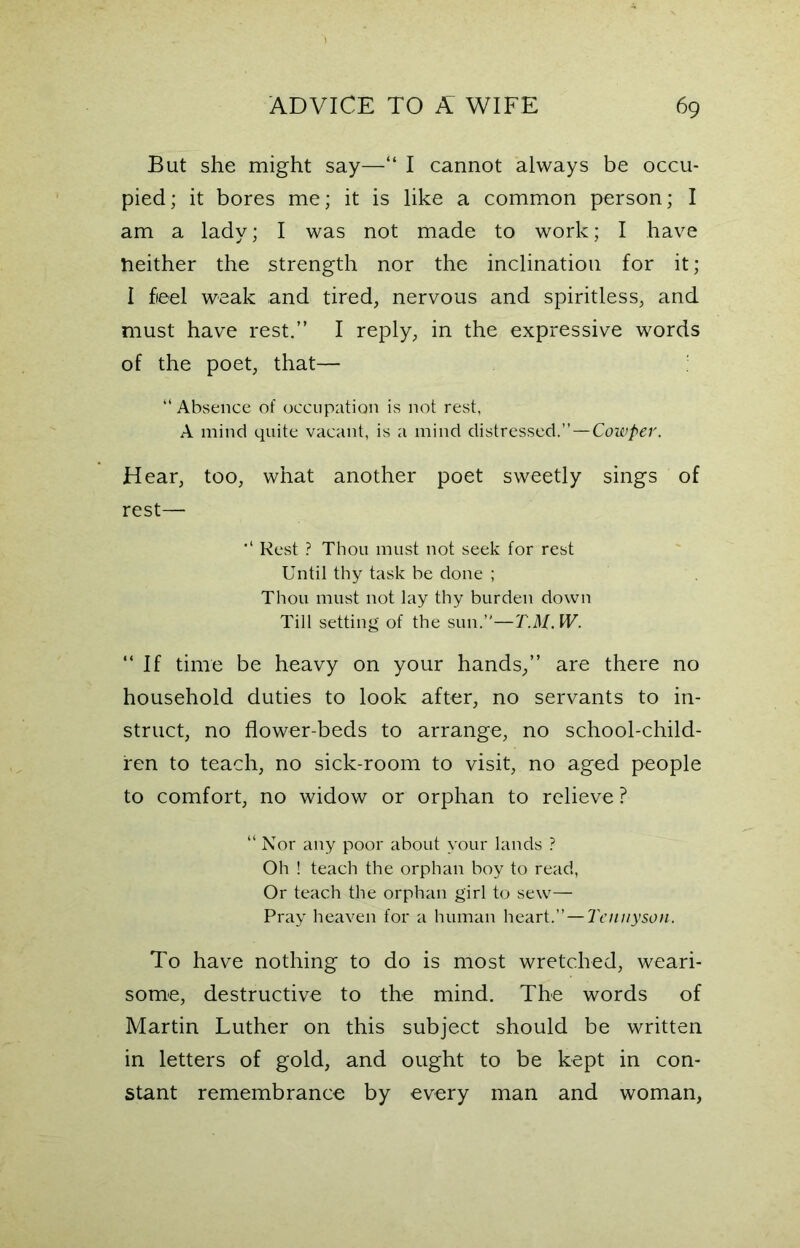 But she might say—“ I cannot always be occu- pied; it bores me; it is like a common person; I am a lady; I was not made to work; I have neither the strength nor the inclination for it; I fieel weak and tired, nervous and spiritless, and must have rest.” I reply, in the expressive words of the poet, that— “ Absence of occupation is not rest, A mind quite vacant, is a mind distressed.”—Cowper. Hear, too, what another poet sweetly sings of rest— Rest ? Thou must not seek for rest Until thy task be done ; Thou must not lay thy burden down Till setting of the sun.”—T.H. W. “If time be heavy on your hands,” are there no household duties to look after, no servants to in- struct, no flower-beds to arrange, no school-child- ren to teach, no sick-room to visit, no aged people to comfort, no widow or orphan to relieve ? “ Nor any poor about your lands ? Oh ! teach the orphan boy to read, Or teach the orphan girl to sew— Pray heaven for a human heart .—Tennyson. To have nothing to do is most wretched, weari- some, destructive to the mind. The words of Martin Luther on this subject should be written in letters of gold, and ought to be kept in con- stant remembrance by every man and woman,