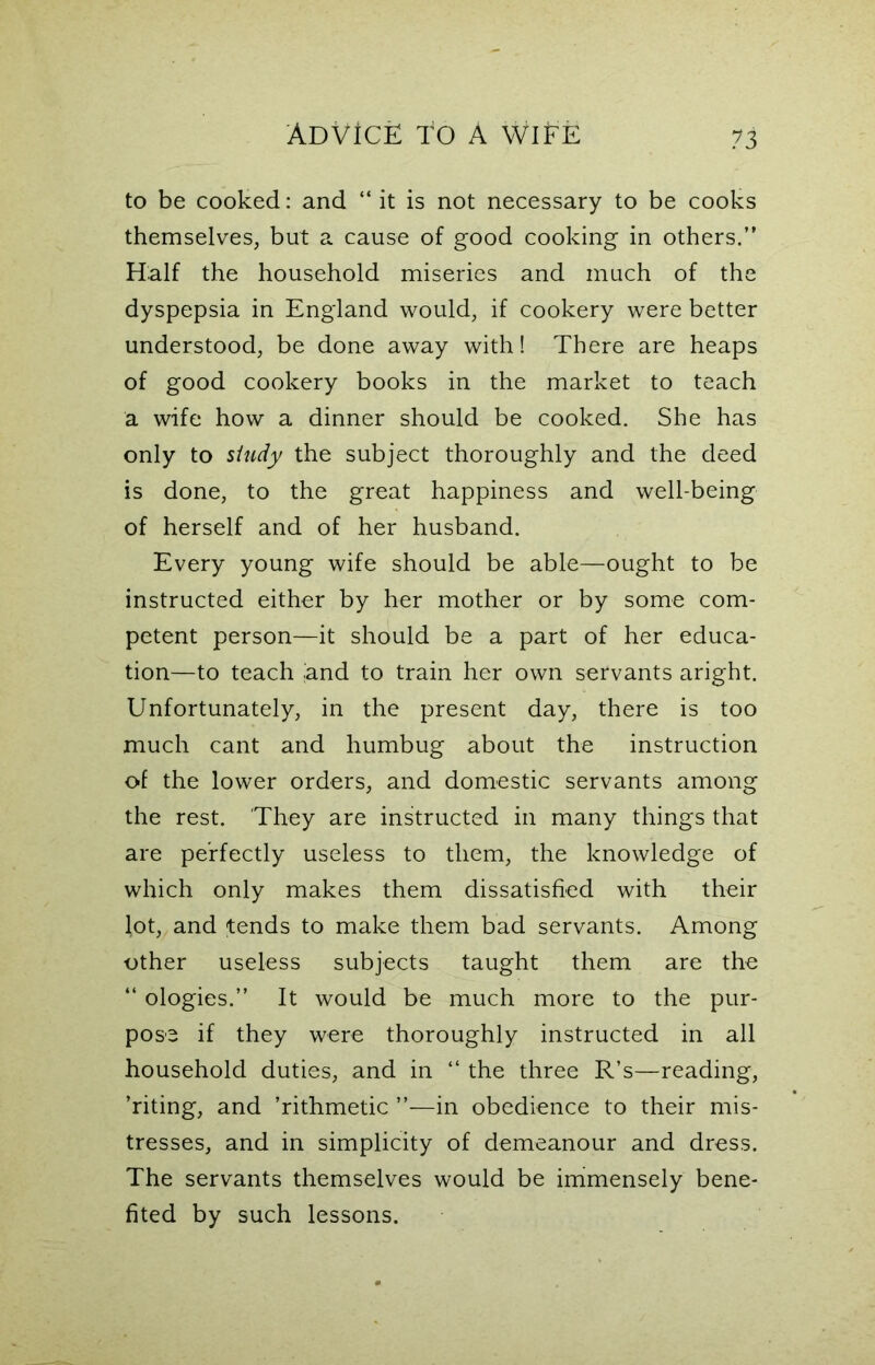 to be cooked: and “ it is not necessary to be cooks themselves, but a cause of good cooking in others/' Half the household miseries and much of the dyspepsia in England would, if cookery were better understood, be done away with! There are heaps of good cookery books in the market to teach a wife how a dinner should be cooked. She has only to study the subject thoroughly and the deed is done, to the great happiness and well-being of herself and of her husband. Every young wife should be able—ought to be instructed either by her mother or by some com- petent person—it should be a part of her educa- tion—to teach .and to train her own servants aright. Unfortunately, in the present day, there is too much cant and humbug about the instruction of the lower orders, and domestic servants among the rest. They are instructed in many things that are perfectly useless to them, the knowledge of which only makes them dissatisfied with their lot, and tends to make them bad servants. Among other useless subjects taught them are the “ ologies.” It would be much more to the pur- pose if they were thoroughly instructed in all household duties, and in “ the three R’s—reading, 'riting, and ’rithmetic in obedience to their mis- tresses, and in simplicity of demeanour and dress. The servants themselves would be immensely bene- fited by such lessons.