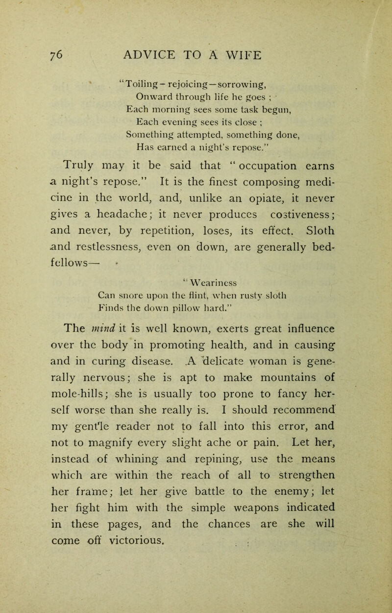 “Toiling - rejoicing—sorrowing, Onward through life he goes ; Each morning sees some task begun, Each evening sees its close ; Something attempted, something done, Has earned a night’s repose.” Truly may it be said that “ occupation earns a night’s repose.” It is the finest composing medi- cine in the world, and, unlike an opiate, it never gives a headache; it never produces costiveness; and never, by repetition, loses, its effect. Sloth and restlessness, even on down, are generally bed- fellows—• ‘ Weariness Can snore upon the flint, when rusty sloth Finds the down pillow hard.” The mind it is well known, exerts great influence over the body in promoting health, and in causing and in curing disease. .A delicate woman is gene- rally nervous; she is apt to make mountains of mole-hills; she is usually too prone to fancy her- self worse than she really is. I should recommend my gent'le reader not to fall into this error, and not to magnify every slight ache or pain. Let her, instead of whining and repining, use the means which are within the reach of all to strengthen her frame; let her give battle to the enemy; let her fight him with the simple weapons indicated in these pages, and the chances are she will cojne off victorious.