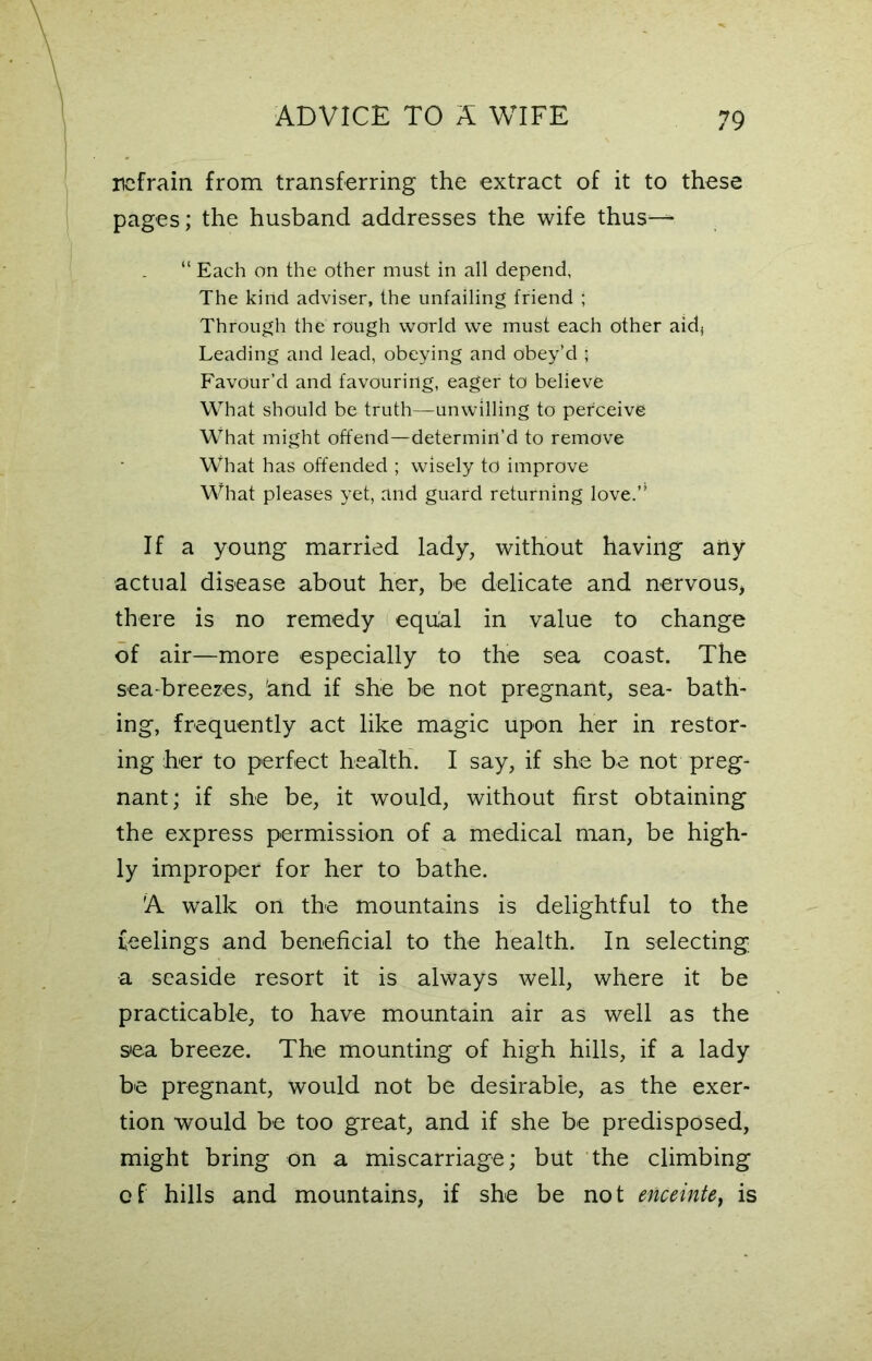 refrain from transferring the extract of it to these pages; the husband addresses the wife thus— “ Each on the other must in all depend, The kind adviser, the unfailing friend ; Through the rough world we must each other aid} Leading and lead, obeying and obey’d ; Favour’d and favouring, eager to believe What should be truth—unwilling to perceive What might offend—determin’d to remove What has offended ; wisely to improve What pleases yet, and guard returning love.” If a young married lady, without having any actual disease about her, be delicate and nervous, there is no remedy equal in value to change of air—more especially to the sea coast. The sea-breezes, iand if she be not pregnant, sea- bath- ing, frequently act like magic upon her in restor- ing her to perfect health. I say, if she be not preg- nant; if she be, it would, without first obtaining the express permission of a medical man, be high- ly improper for her to bathe. A walk on the mountains is delightful to the feelings and beneficial to the health. In selecting a seaside resort it is always well, where it be practicable, to have mountain air as well as the sea breeze. The mounting of high hills, if a lady be pregnant, would not be desirable, as the exer- tion would be too great, and if she be predisposed, might bring on a miscarriage; but the climbing of hills and mountains, if she be not enceinte, is