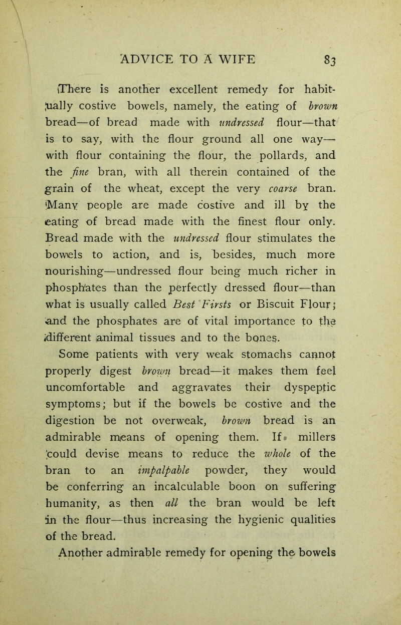 There is another excellent remedy for habit- ually costive bowels, namely, the eating of brown bread—of bread made with undressed flour—that is to say, with the flour ground all one way— with flour containing the flour, the pollards, and the fine bran, with all therein contained of the grain of the wheat, except the very coarse bran. 'Many people are made costive and ill by the eating of bread made with the finest flour only. Bread made with the undressed flour stimulates the bowels to action, and is, besides, much more nourishing—undressed flour being much richer in phosphates than the perfectly dressed flour—than what is usually called Best Firsts or Biscuit Flour; and the phosphates are of vital importance to the idifferent animal tissues and to the bones. Some patients with very weak stomachs capnof properly digest brown bread—it makes them feel uncomfortable and aggravates their dyspeptic symptoms; but if the bowels be costive and the digestion be not overweak, brown bread is an admirable means of opening them. If millers pould devise means to reduce the whole of the bran to an impalpable powder, they would be conferring an incalculable boon on suffering humanity, as then all the bran would be left in the flour—thus increasing the hygienic qualities of the bread. Another admirable remedy for opening the bowels