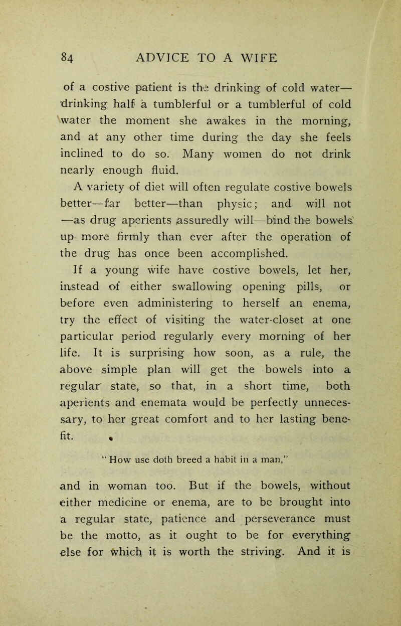 of a costive patient is the drinking of cold water— 'drinking half a tumblerful or a tumblerful of cold Water the moment she awakes in the morning, and at any other time during the day she feels inclined to do so. Many women do not drink nearly enough fluid. A variety of diet will often regulate costive bowels better—far better—than physic; and will not —as drug aperients assuredly will—bind the bowels' up more firmly than ever after the operation of the drug has once been accomplished. If a young wife have costive bowels, let her, instead of either swallowing opening pills, or before even administering to herself an enema, try the effect of visiting the water-closet at one particular period regularly every morning of her life. It is surprising how soon, as a rule, the above simple plan will get the bowels into a regular state, so that, in a short time, both aperients and enemata would be perfectly unneces- sary, to her great comfort and to her lasting bene- fit. , “ How use doth breed a habit in a man,” and in woman too. But if the bowels, without either medicine or enema, are to be brought into a regular state, patience and perseverance must be the motto, as it ought to be for everything else for frhich it is worth the striving. And it is