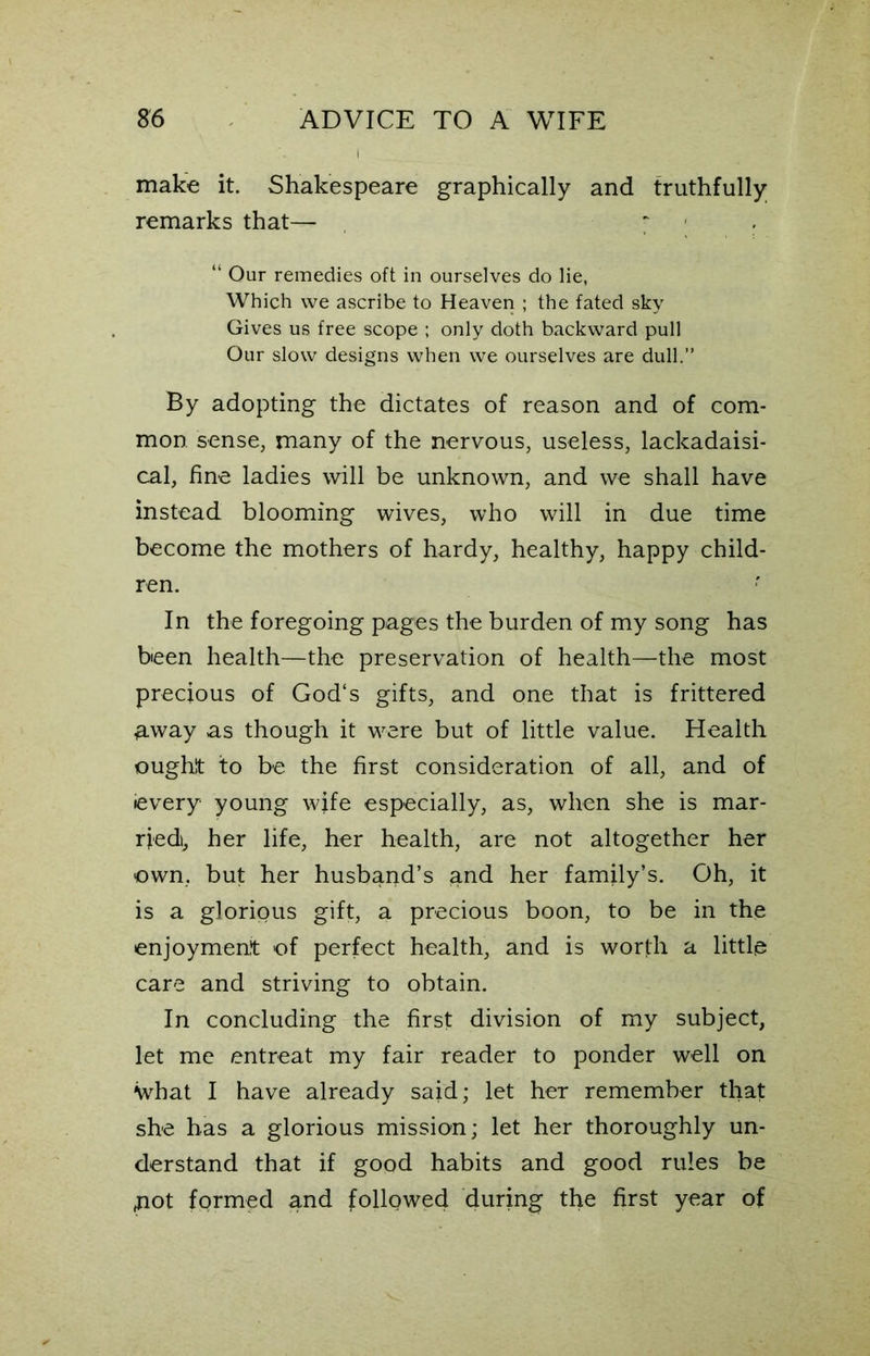 make it. Shakespeare graphically and truthfully remarks that— ~ . “ Our remedies oft in ourselves do lie, Which we ascribe to Heaven ; the fated sky Gives us free scope ; only doth backward pull Our slow designs when we ourselves are dull.” By adopting the dictates of reason and of com- mon sense, many of the nervous, useless, lackadaisi- cal, fine ladies will be unknown, and we shall have instead blooming wives, who will in due time become the mothers of hardy, healthy, happy child- ren. In the foregoing pages the burden of my song has been health—the preservation of health—the most precious of God's gifts, and one that is frittered away as though it were but of little value. Health ought to be the first consideration of all, and of ievery young wife especially, as, when she is mar- ried, her life, her health, are not altogether her own, but her husband’s and her family’s. Oh, it is a glorious gift, a precious boon, to be in the enjoyment of perfect health, and is worth a little care and striving to obtain. In concluding the first division of my subject, let me entreat my fair reader to ponder well on \vhat I have already said; let her remember that she has a glorious mission; let her thoroughly un- derstand that if good habits and good rules be ,not formed and followed during the first year of