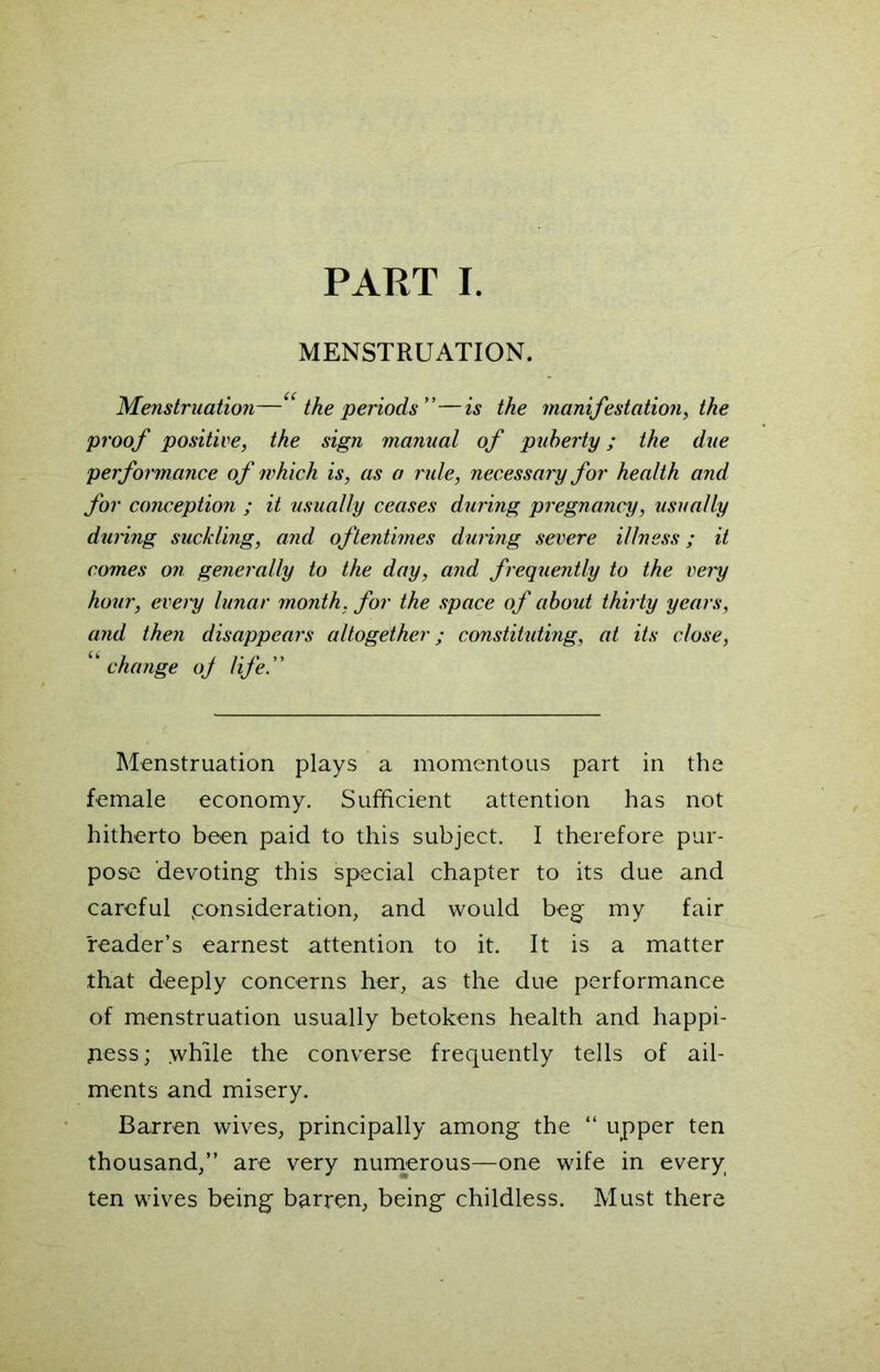 PART I. MENSTRUATION. Menstruation—“ the periods”—is the manifestation, the proof positive, the sign manual of puberty; the due performance of which is, as o rule, necessary for health and for conception ; it usually ceases during pregnancy, usually during suckling, and oftentimes during severe illness; it comes on generally to the day, and frequently to the very hour, every lunar month, for the space of about thirty years, and then disappears altogether; constituting, at its close, ‘change of life” Menstruation plays a momentous part in the female economy. Sufficient attention has not hitherto been paid to this subject. I therefore pur- pose devoting this special chapter to its due and careful consideration, and would beg my fair reader’s earnest attention to it. It is a matter that deeply concerns her, as the due performance of menstruation usually betokens health and happi- ness; while the converse frequently tells of ail- ments and misery. Barren wives, principally among the “ upper ten thousand,” are very numerous—one wife in every ten wives being barren, being childless. Must there