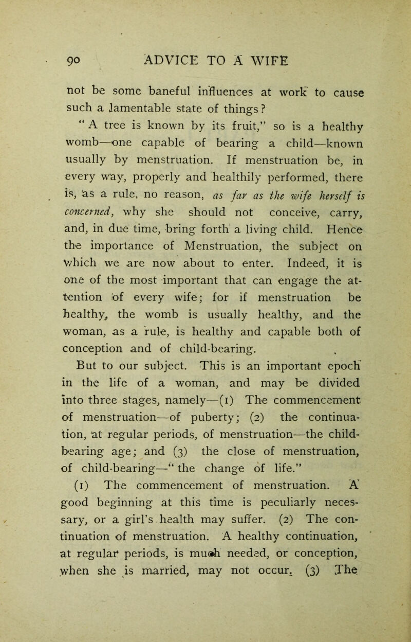 not be some baneful influences at work to cause such a lamentable state of things ? “ A tree is known by its fruit/’ so is a healthy womb—one capable of bearing a child—known usually by menstruation. If menstruation be, in every way, properly and healthily performed, there is, as a rule, no reason, as fay as the wife herself is concerned, why she should not conceive, carry, and, in due time, bring forth a living child. Hence the importance of Menstruation, the subject on V/hich we are now about to enter. Indeed, it is one of the most important that can engage the at- tention !of every wife; for if menstruation be healthy, the womb is usually healthy, and the woman, as a rule, is healthy and capable both of conception and of child-bearing. But to our subject. This is an important epoch in the life of a woman, and may be divided into three stages, namely—(i) The commencement of menstruation—of puberty; (2) the continua- tion, at regular periods, of menstruation—the child- bearing age; and (3) the close of menstruation, of child-bearing—“ the change of life.” (1) The commencement of menstruation. A good beginning at this time is peculiarly neces- sary, or a girl’s health may suffer. (2) The con- tinuation of menstruation. A healthy continuation, at regular4 periods, is muah needed, or conception, when she is married, may not occur. (3) The