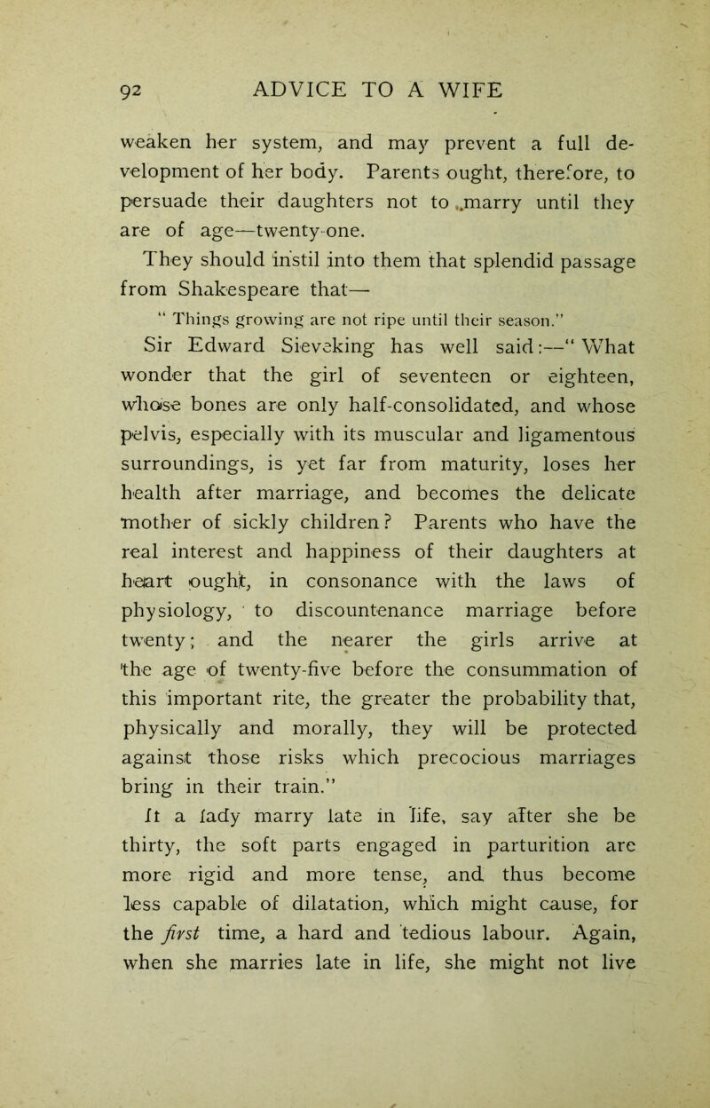 weaken her system, and may prevent a full de- velopment of her body. Parents ought, therefore, to persuade their daughters not to ..marry until they are of age—-twenty one. They should instil into them that splendid passage from Shakespeare that— “ Things growing are not ripe until their season.” Sir Edward Sieveking has well said:— What wonder that the girl of seventeen or eighteen, whose bones are only half-consolidated, and whose pelvis, especially with its muscular and ligamentous surroundings, is yet far from maturity, loses her health after marriage, and becomes the delicate mother of sickly children? Parents who have the real interest and happiness of their daughters at heart oughjt, in consonance with the laws of physiology, to discountenance marriage before twenty; and the nearer the girls arrive at 'the age of twenty-five before the consummation of this important rite, the greater the probability that, physically and morally, they will be protected against those risks which precocious marriages bring in their train.” It a lady marry late in life, say alter she be thirty, the soft parts engaged in parturition are more rigid and more tense, and thus become less capable of dilatation, which might cause, for the first time, a hard and tedious labour. Again, when she marries late in life, she might not live