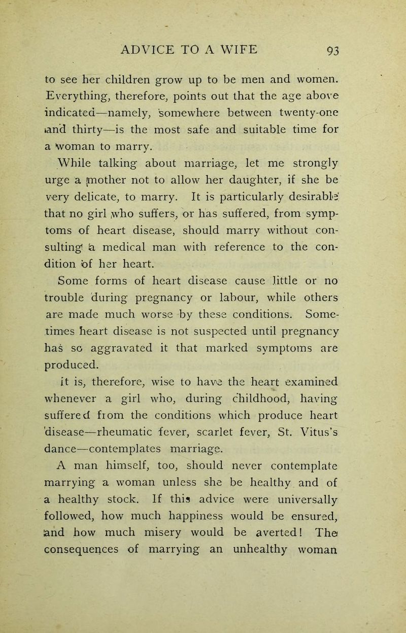 to see her children grow up to be men and women. Everything, therefore, points out that the age above indicated—namely, somewhere between twenty-one land thirty—is the most safe and suitable time for a Woman to marry. While talking about marriage, let me strongly urge a {mother not to allow her daughter, if she be very delicate, to marry. It is particularly desirable' that no girl ,who suffers, or has suffered, from symp- toms of heart disease, should marry without con- sulting! la medical man with reference to the con- dition of her heart. Some forms of heart disease cause little or no trouble during pregnancy or labour, while others are made much worse by these conditions. Some- times heart disease is not suspected until pregnancy has so aggravated it that marked symptoms are produced. it is, therefore, wise to have the heart examined whenever a girl who, during childhood, having suffered from the conditions which produce heart disease—rheumatic fever, scarlet fever, St. Vitus’s dance—contemplates marriage. A man himself, too, should never contemplate marrying a woman unless she be healthy and of a healthy stock. If this advice were universally followed, how much happiness would be ensured, and how much misery would be averted 1 The consequences of marrying an unhealthy woman