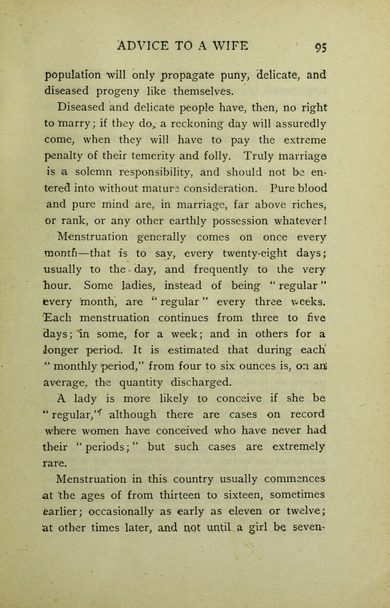 population will only propagate puny, delicate, and diseased progeny like themselves. Diseased and delicate people have, then, no right to tnarry; if they do,; a reckoning day will assuredly come, when they will have to pay the extreme penalty of their temerity and folly. Truly marriage is la solemn responsibility, and should not be en- tered into without mature consideration. Pure blood and pure mind are, in marriage, far above riches, or rank, or any other earthly possession whatever! Menstruation generally comes on once every month—that is to say, every twenty-eight days; usually to the • day, and frequently to the very hour. Some ladies, instead of being “ regular ” (every month, are regular ” every three weeks. Each menstruation continues from three to five days; dn some, for a week; and in others for a longer period. It is estimated that during each' “ monthly period,” from four to six ounces is, on ani average, the quantity discharged. A lady is more likely to conceive if she be “ regular,”r although there are cases on record where women have conceived who have never had their “ periods; ” but such cases are extremely rare. Menstruation in this country usually commences at 'the ages of from thirteen to sixteen, sometimes earlier; occasionally as early as eleven or twelve; at other times later, and not until a girl be seven-
