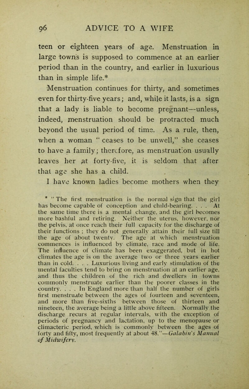 teen or eighteen years of age. Menstruation in large town's is supposed to commence at an earlier period than in the country, and earlier in luxurious than in simple life.* Menstruation continues for thirty, and sometimes even for thirty-five years; and, while it lasts, is a sign that a lady is liable to become pregnant—unless, indeed, menstruation should be protracted much beyond the usual period of time. As a rule, then, when a woman “ ceases to be unwell,” she ceases to have .a family; therefore, as menstruation usually leaves her .at forty-five, it is seldom that after that age she has a child. I have known ladies become mothers when they * “ The first menstruation is the normal sign that the girl has become capable of conception and child-bearing. ... At the same time there is a mental change, and the girl becomes more bashful and retiring. Neither the uterus, however, nor the pelvis, at once reach their full capacity for the discharge of their functions ; they do not generally attain their full size till the age of about twenty. The age at which menstruation commences is influenced by climate, race and mode of life. The influence of climate has been exaggerated, but in hot climates the age is on the average two or three years earlier than in cold. . . . Luxurious living and early stimulation of the mental faculties tend to bring on menstruation at an earlier age, and thus the children of the rich and dwellers in towns commonly menstruate earlier than the poorer classes in the country. ... In England more than half the number of girls first menstruate between the ages of fourteen and seventeen, and more than five-sixths between those of thirteen and nineteen, the average being a little above fifteen. Normally the discharge recurs at regular intervals, with the exception of periods of pregnancy and lactation, up to the menopause or climacteric period, which is commonly between the ages of forty and fifty, most frequently at about 48.”—Galabin's Manual of Midwifery,