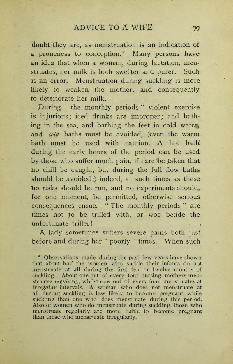 doubt they are, as menstruation is an indication of a proneness to conception.* Many persons have an idea that when a woman, during lactation, men- struates, her milk is both sweeter and purer. Such is an error. Menstruation during suckling is more likely to weaken the mother, and consequently to deteriorate her milk. During “ the monthly periods ” violent exercise is injurious; iced drinks are improper; and bath- ing in the sea, and bathing the feet in cold water, and cold baths must be avoided, (even the warm bath must be used with caution. A hot bath' during the early hours of the period can be used by those who suffer* much pain<, if care be faken that no chill be caught, but during the full flow baths should be avoided;) indeed, at such times as these no risks should be run, and no experiments should, for one moment, be permitted, otherwise serious consequences ensue. “ The monthly periods ” are times not to be trifled with, or woe betide the unfortunate trifler! \ A lady sometimes suffers severe pains both just before and during her “ poorly ” times. When such * Observations made during the past few years have shown that about half the women who suckle their infants do not menstruate at all during the first ten or twelve months of suckling. About one out of every four nursing mothers men- struates regularly, whilst one out of every four menstruates at irregular intervals. A woman who does not menstruate at all during suckling is less likely to become pregnant while suckling than one who does menstruate during this period. Also of women who do menstruate during suckling, those who menstruate regularly are more liable to become pregnant than those who menstruate irregularly.