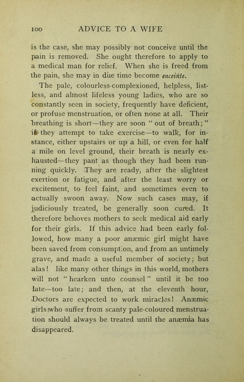 is the case, she may possibly not conceive until the pain is removed. She ought therefore to apply to a medical man for relief. When she is freed from the pain, she may in due time become enceinte. The pale, colourless-complexioned, helpless, list- less, and almost lifeless young ladies, who are so constantly seen in society, frequently have deficient, or profuse menstruation, or often none at all. Their breathing is short—they are soon “ out of breath; ” ik they attempt to take exercise—to walk, for in- stance, either upstairs or up a hill, or even for half a mile on level ground, their breath is nearly ex- hausted—they pant as though they had been run- ning quickly. They are ready, after the slightest exertion or fatigue, and after the least worry or excitement, to feel faint, and sometimes even to actually swoon away. Now such cases may, if judiciously treated, be generally soon cured. It therefore behoves mothers to seek medical aid early for their girls. If this advice had been early fol- lowed, how many a poor anaemic girl might have been saved from consumption, and from an untimely grave, and made a useful member of society; but alas! like many other things in this world, mothers will not “ hearken unto counsel ” until it be too late—too late; and then, at the eleventh hour, •Doctors are expected to work miracles! Anaemic girls (who .suffer from scanty pale-coloured, menstrua- tion should always be treated until the anaemia has disappeared.