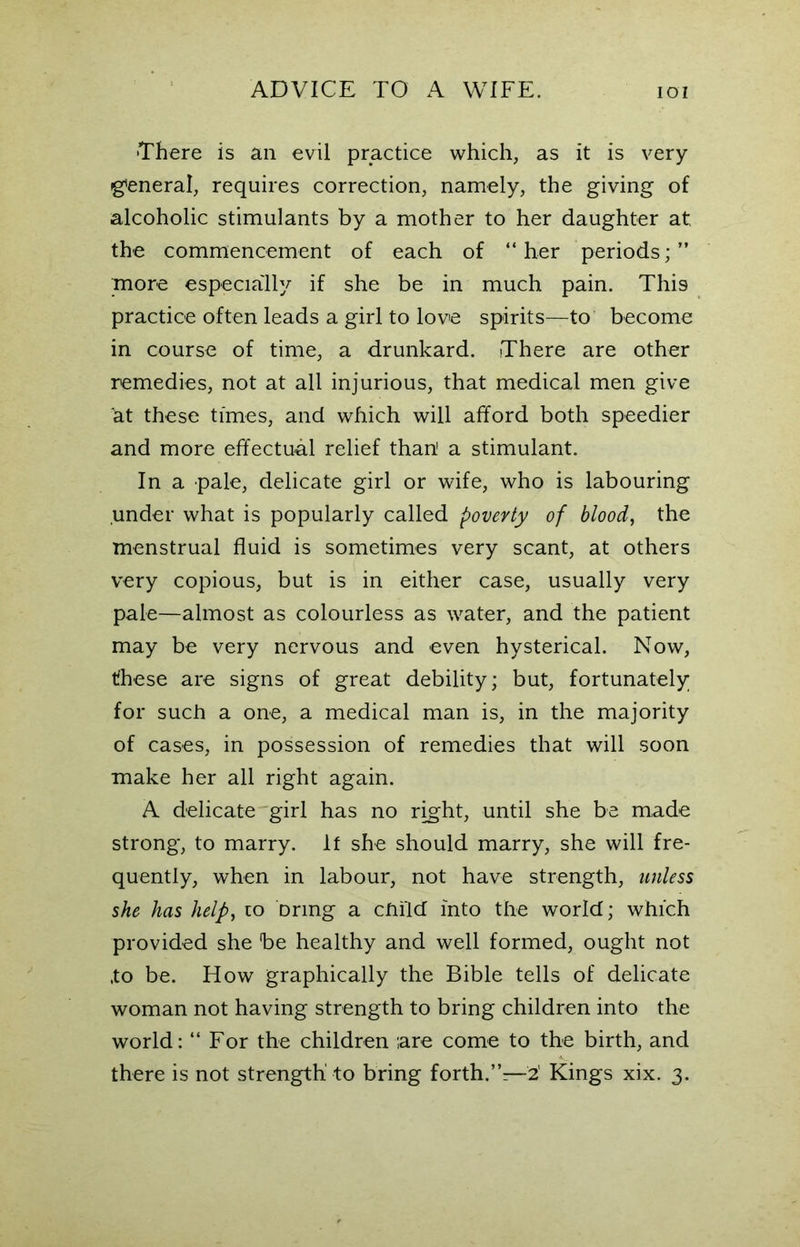 •There is an evil practice which, as it is very general, requires correction, namely, the giving of alcoholic stimulants by a mother to her daughter at the commencement of each of “her periods;” more especially if she be in much pain. This practice often leads a girl to love spirits—to become in course of time, a drunkard. There are other remedies, not at all injurious, that medical men give at these times, and which will afford both speedier and more effectual relief than1 a stimulant. In a pale, delicate girl or wife, who is labouring under what is popularly called poverty of blood, the menstrual fluid is sometimes very scant, at others very copious, but is in either case, usually very pale—almost as colourless as water, and the patient may be very nervous and even hysterical. Now, these are signs of great debility; but, fortunately for such a one, a medical man is, in the majority of cases, in possession of remedies that will soon make her all right again. A delicate girl has no right, until she be made strong, to marry. If she should marry, she will fre- quently, when in labour, not have strength, unless she has help, to Drmg a child into the world; which provided she be healthy and well formed, ought not ,to be. How graphically the Bible tells of delicate woman not having strength to bring children into the world: “ For the children are come to the birth, and -v there is not strength to bring forth.”—2' Kings xix. 3.