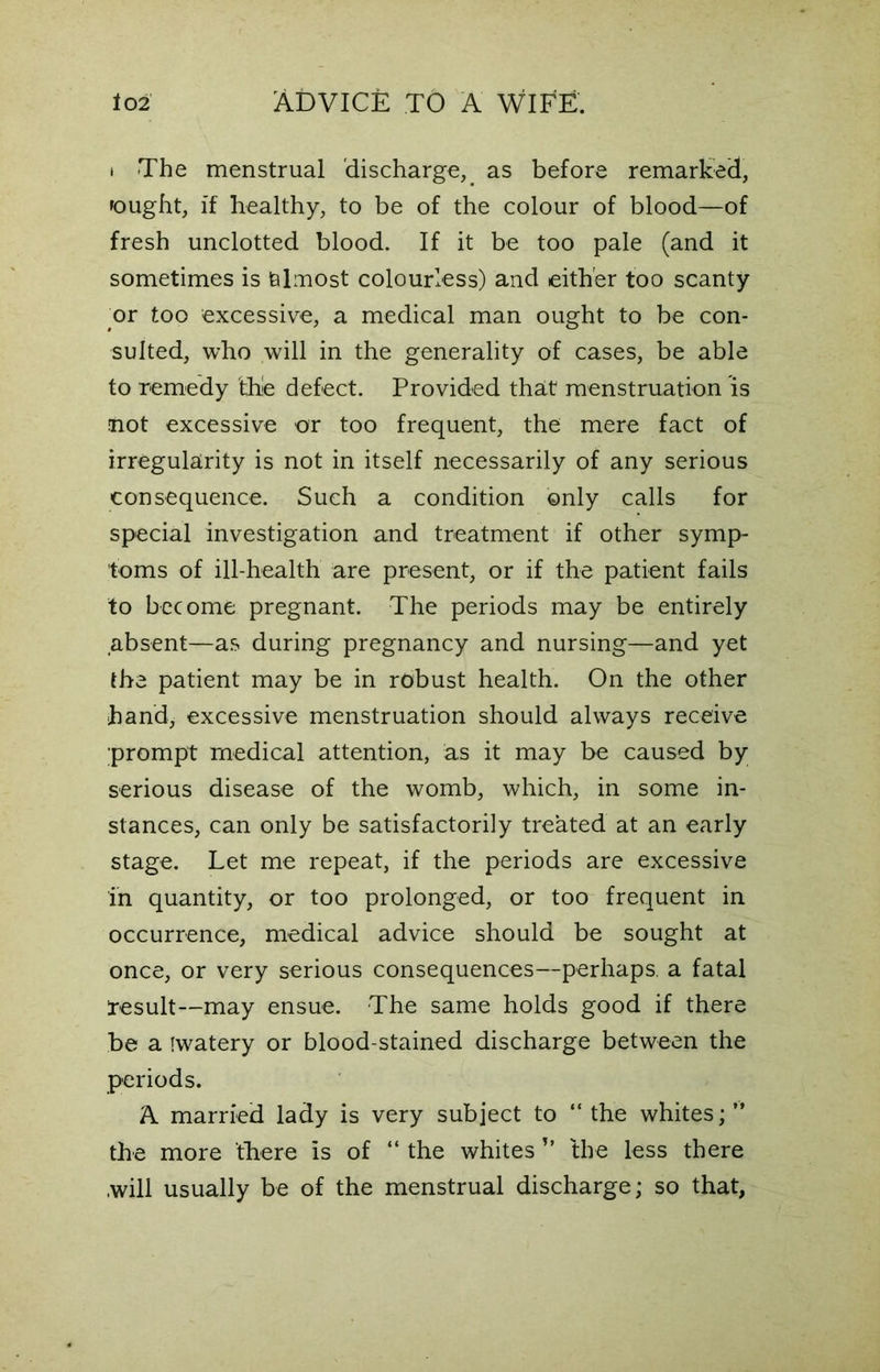 i The menstrual discharge, as before remarked, fought, if healthy, to be of the colour of blood—of fresh unclotted blood. If it be too pale (and it sometimes is almost colourless) and either too scanty or too excessive, a medical man ought to be con- sulted, who will in the generality of cases, be able to remedy thie defect. Provided that menstruation is not excessive or too frequent, the mere fact of irregularity is not in itself necessarily of any serious consequence. Such a condition ©nly calls for special investigation and treatment if other symp- toms of ill-health are present, or if the patient fails to become pregnant. The periods may be entirely absent—as during pregnancy and nursing—and yet the patient may be in robust health. On the other hand, excessive menstruation should always receive prompt medical attention, as it may be caused by serious disease of the womb, which, in some in- stances, can only be satisfactorily treated at an early stage. Let me repeat, if the periods are excessive in quantity, or too prolonged, or too frequent in occurrence, medical advice should be sought at once, or very serious consequences—perhaps, a fatal result—may ensue. The same holds good if there be a iwatery or blood-stained discharge between the periods. A married lady is very subject to “the whites;” the more there is of “ the whites ” the less there .will usually be of the menstrual discharge; so that,