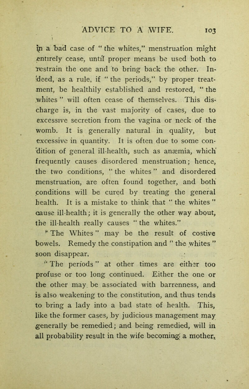 t in a bad case of “ the whites,” menstruation might entirely cease, until proper means be used both to Restrain the one and to bring back the other. In- [deed, as a rule, if “ the periods,” by proper treat- ment, be healthily established and restored, “ the .whites ” will often cease of themselves. This dis- charge is, in the vast majority of cases, due to excessive secretion from the vagina or neck of the womb. It is generally natural in quality, but excessive in quantity. It is often due to some con- dition of general ill-health, such as anaemia, which' frequently causes disordered menstruation; hence, the two conditions, “ the whites ” and disordered menstruation, are often found together, and both conditions will be cured by treating the general health. It is a mistake to think that “ the whites ” cause ill-health; it is generally the other way about, the ill-health really causes “ the whites.” ¥ The Whites ” may be the result of costive bowels. Remedy the constipation and “ the whites ” soon disappear. * The periods ” at other times are either too profuse or too long continued. Either the one or the other may. be associated with barrenness, and is also weakening to the constitution, and thus tends to bring a lady into a bad state of health. This, like the former cases, by judicious management may .generally be remedied; and being remedied, will in all probability result in the wife becoming a mother.
