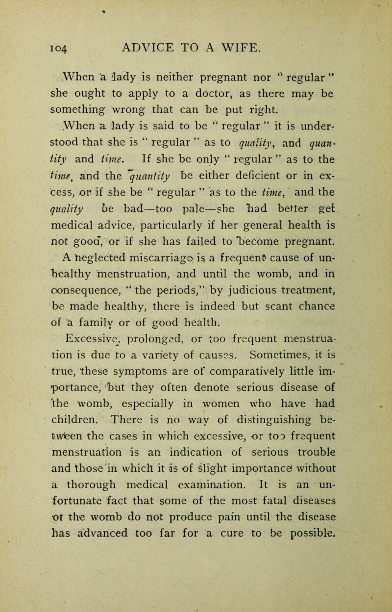When 'a .lady is neither pregnant nor “ regular ” she ought to apply to a doctor, as there may be something wrong that can be put right. When a lady is said to be “ regular ” it is under- stood that she is “ regular ” as to quality, and quan- tity and time. If she be only “ regular ” as to the timef and the quantity be either deficient or in ex- cess, .or if she be “ regular ” as to the time, and the quality be bad—too pale—she bad better gel medical advice, particularly if her general health is not good, or if she has failed to 'become pregnant. A Neglected miscarriage; is a frequent cause of un- healthy menstruation, and until the womb, and in consequence, “ the periods,” by judicious treatment, be. made healthy, there is indeed but scant chance of a family or of good health. Excessive, prolonged, or too frequent menstrua- tion is due to a variety of causes. Sometimes, it is true, these symptoms are of comparatively little im- portance, but they often denote serious disease of 'the womb, especially in women who have had children. There is no way of distinguishing be- tween the cases in which excessive, or to a frequent menstruation is an indication of serious trouble and those in which it is of slight importance! without a thorough medical exaitunation. It is an un- fortunate fact that some of the most fatal diseases or the womb do not produce pain until the disease has advanced too far for a cure to be possible.