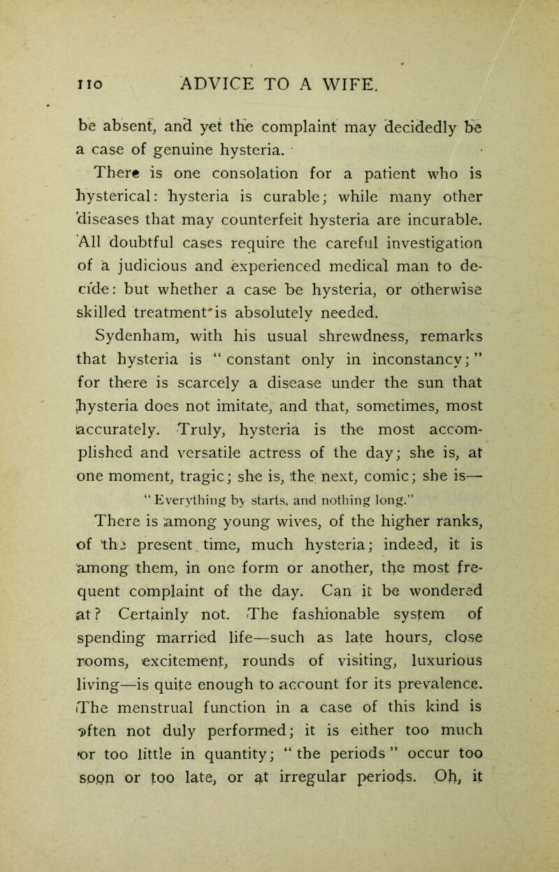 be absent, and yet the complaint may decidedly be a case of genuine hysteria. There is one consolation for a patient who is hysterical: hysteria is curable; while many other diseases that may counterfeit hysteria are incurable. All doubtful cases require the careful investigation of a judicious and experienced medical man to de- cide : but whether a case be hysteria, or otherwise skilled treatment'is absolutely needed. Sydenham, with his usual shrewdness, remarks that hysteria is “constant only in inconstancy;” for there is scarcely a disease under the sun that hysteria does not imitate, and that, sometimes, most accurately. Truly, hysteria is the most accom- plished and versatile actress of the day; she is, at one moment, tragic; she is, ithe next, comic; she is— “Everything b> starts, and nothing long.” There is among young wives, of the higher ranks, of 'the present time, much hysteria; indeed, it is among them, in one form or another, the irtost fre- quent complaint of the day. Can it be wondered at ? Certainly not. The fashionable system of spending married life—such as late hours, close rooms, excitement, rounds of visiting, luxurious living—is quite enough to account for its prevalence. The menstrual function in a case of this kind is Dften not duly performed; it is either too much »or too little in quantity; “ the periods ” occur too sppn or tPO late, or at irregular periods. Oh, it