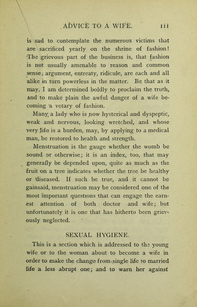 is sad to contemplate the numerous victims that are sacrificed yearly on the shrine of fashion! ‘The grievous part of the business is, that fashion is not usually amenable to reason and common sense; argument, entreaty, ridicule, are each and all alike in turn powerless in the matter. Be that as it raiay, I am determined boldly to proclaim the truth, and to make plain the awful danger of a wife be- coming ‘a votary of fashion. Many a lady who is ;now hysterical and dyspeptic, weak and nervous, looking wretched, and whose very fife is a burden, may, by applying to a medical man, be restored to health and strength. Menstruation is the gauge whether the womb be .sound or otherwise; it is an index, too, that may generally be depended upon, quite as much as the fruit on a tree indicates whether the tree be healthy or diseased. If such be true, and it cannot be gainsaid, menstruation may be considered one of the most 'important questions that can engage the earn- est attention of both doctor and wife; but unfortunately it is one that has hitherto been griev- ously neglected. SEXUAL HYGIENE. This is a section which is addressed to tha young wife or to the woman about to become a wife in order to make the change from ( single life to married life la less abrupt one; and to warn her against