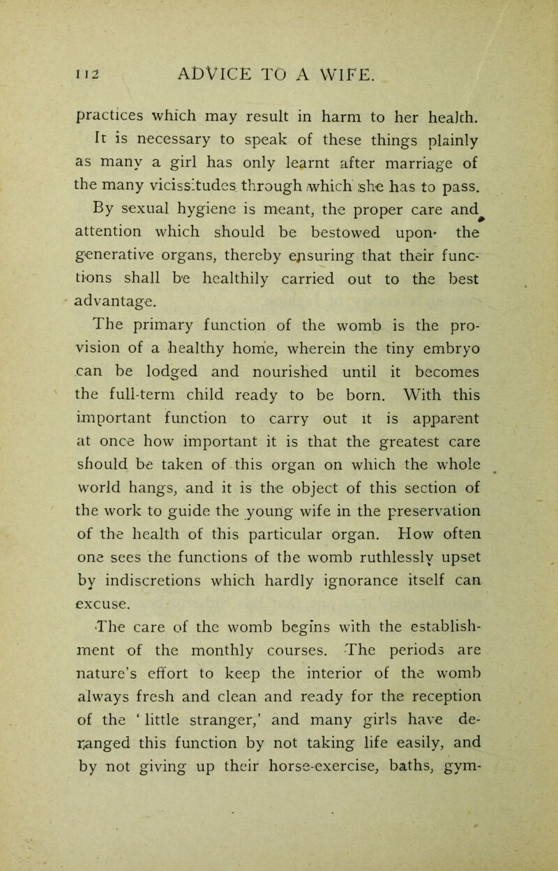 practices which may result in harm to her health. It is necessary to speak of these things plainly as many a girl has only learnt after marriage of the many vicissitudes through which she has to pass. By sexual hygiene is meant, the proper care and^ attention which should be bestowed upon- the generative organs, thereby ensuring that their func- tions shall be healthily carried out to the best advantage. The primary function of the womb is the pro- vision of a healthy home, wherein the tiny embryo can be lodged and nourished until it becomes the full-term child ready to be born. With this important function to carry out it is apparent at once how important it is that the greatest care should be taken of this organ on which the whole world hangs, and it is the object of this section of the work to guide the young wife in the preservation of the health of this particular organ. How often one sees the functions of the womb ruthlessly upset by indiscretions which hardly ignorance itself can excuse. The care of the womb begins with the establish- ment of the monthly courses. The periods are nature’s effort to keep the interior of the womb always fresh and clean and ready for the reception of the ‘ little stranger,’ and many girls have de- ranged this function by not taking life easily, and by not giving up their horse-exercise, baths, gym-